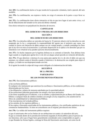 Art. 369.- La confirmación tácita es la que resulta de la ejecución voluntaria, total o parcial, del acto
anulable.
Art. 370.- La confirmación, sea expresa o tácita, no exige el concurso de la parte a cuyo favor se
hace.
Art. 371.- La confirmación tiene efecto retroactivo al día en que tuvo lugar el acto entre vivos, o al
día de fallecimiento del testador en los actos de última voluntad.
Este efecto retroactivo no perjudicará los derechos de terceros.
CAPITULO III
DEL EJERCICIO Y PRUEBA DE LOS DERECHOS
SECCIÓN I
DEL EJERCICIO DE LOS DERECHOS
Art. 372.- Los derechos deben ser ejercidos de buena fe. El ejercicio abusivo de los derechos no está
amparado por la ley y compromete la responsabilidad del agente por el perjuicio que cause, sea
cuando lo ejerza con intención de dañar aunque sea sin ventaja propia, o cuando contradiga los fines
que la ley tuvo en mira al reconocerlos. La presente disposición no se aplica a los derechos que por su
naturaleza o en virtud de la ley pueden ejercerse discrecionalmente.
Art. 373.- Un hecho impuesto por la legítima defensa no es contrario al derecho. Esta defensa tiene
lugar cuando es exigida para apartar de sí o de otro un ataque actual ejercido en violación del derecho.
Art. 374.- El que deteriore o destruya la cosa ajena para apartar de sí o de otro el daño con que esa
amenace, no cobrará contra el derecho cuando el deterioro o la destrucción sea exigido para alejar el
peligro, y el daño no sea desproporcionado con éste.
Si el agente ha tenido la culpa del riesgo estará obligado a la indemnización del daño.
SECCIÓN II
DE LA PRUEBA
PARÁGRAFO I
DE LOS INSTRUMENTOS PÚBLICOS
Art. 375.- Son instrumentos públicos:
a) las escrituras públicas;
b) cualquier otro instrumento que autoricen los escribanos o funcionarios públicos, en las condiciones
determinadas por las leyes;
c) las diligencias y planos de mensuras aprobados por la autoridad judicial;
d) las actuaciones judiciales practicadas con arreglo a las leyes procesales;
e) las letras aceptadas por el Gobierno, o en su nombre y representación por un Banco del Estado; los
billetes o cualquier título de créditos emitidos con arreglo a la ley respectiva y los asientos de los
libros de contabilidad de la Administración Pública;
f) las inscripciones de la deuda pública;
g) los asientos de los registros públicos, y
h) las copias o fotocopias autorizadas de los instrumentos públicos y los certificados auténticos de sus
constancias fundamentales. Si éstos no coincidieren con el original, prevalecerá este último.
Art. 376.- La validez del instrumento público requiere:
a) que el autorizante obre en los límites de sus atribuciones en cuanto a la naturaleza del acto;
b) que se extienda dentro de la jurisdicción territorial asignada al oficial público para el ejercicio de
sus funciones, salvo que el lugar fuere generalmente considerado como comprendido en aquél; y
c) que llenadas las formas legales, contenga la firma del funcionario autorizante, así como las de
 