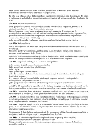 todos los que aparezcan como partes o testigos necesarios de él. Si alguna de las personas
mencionadas no lo suscribiere, carecerá de valor para todos.
La falta en el oficial público de las cualidades o condiciones necesarias para el desempeño del cargo,
o cualquiera irregularidad en su nombramiento o recepción del empleo, no afectará la eficacia del
acto.
Art. 377.- Son instrumentos nulos:
a) los que el oficial público autorizó después de serle comunicada su suspensión, reemplazo o
destitución en el cargo, o luego de aceptada su renuncia;
b) aquellos en que el autorizante, su cónyuge o sus parientes dentro del cuarto grado de
consanguinidad o segundo de afinidad, tuvieren interés personal respecto del asunto a que se refiere;
pero, si los interesados lo fueren sólo por tener parte en sociedades anónimas o ser gerentes o
directores de ellas, el acto será válido; y
c) los que no llenaren las condiciones prescriptas para la validez del instrumento público.
Art. 378.- Serán anulables:
a) si el oficial público, las partes o los testigos los hubieran autorizado o suscripto por error, dolo o
violencia; y
b) siempre que tuvieren enmiendas, palabras entre líneas, borraduras o alteraciones en puntos
capitales, no salvadas antes de las firmas.
Art. 379.- El instrumento autorizado por oficial incompetente, o que no tuviere las formas legales,
valdrá, sin embargo, como documento privado, si lo hubieren suscripto las partes.
Art. 380.- No pueden ser testigos en los instrumentos públicos:
a) los menores de edad, aunque fueren emancipados;
b) los sometidos a interdicción o inhabilitación;
c) los ciegos;
d) los que no sepan o puedan firmar;
e) los dependientes del oficial público autorizante del acto, o de otras oficinas donde se otorguen
iguales instrumentos;
f) el cónyuge y los parientes del oficial público y de las partes dentro del cuarto grado de
consanguinidad y segundo de afinidad; y
g) los que por sentencia se hallaren inhabilitados para ser testigos en los instrumentos públicos.
Art. 381.- El error sobre la capacidad de los testigos incapaces que hubieren intervenido en los
instrumentos públicos, pero que generalmente eran tenidos como capaces, salva la nulidad del acto.
Art. 382.- Los testigos de un instrumento público y el oficial que lo autorizó no podrán contradecir,
variar ni alterar su contenido, a no ser que lo hubieren suscripto por dolo o violencia.
Art. 383.- El instrumento público hará plena fe mientras no fuere argüido de falso por acción criminal
o civil, en juicio principal o en incidente, sobre la realidad de los hechos que el autorizante enunciare
como cumplidos por él o pasados en su presencia.
Art. 384.- Los jueces pueden declarar de oficio la falsedad de un instrumento público presentado en
juicio, si de su contexto, forma y conjunto resultare manifiesto hallarse viciado de falsedad o
alteraciones en partes esenciales.
Si se arguyere de falsedad una copia autorizada del instrumento público, bastará para comprobarla su
cotejo con el original, diligencia que el juez podrá ordenar de oficio.
Art. 385.- Los instrumentos públicos hacen plena fe entre las partes y contra terceros:
a) en cuanto a la circunstancia de haberse ejecutado el acto;
b) respecto de las convenciones, disposiciones, pagos, reconocimientos y demás declaraciones
contenidas en ellos; y
 