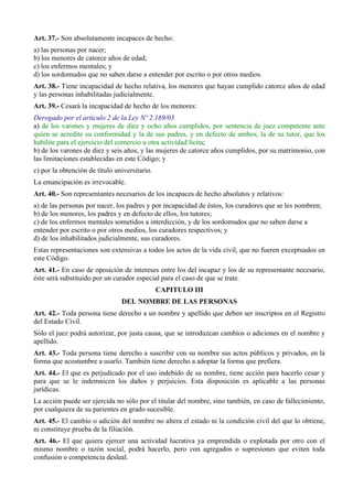 Art. 37.- Son absolutamente incapaces de hecho:
a) las personas por nacer;
b) los menores de catorce años de edad;
c) los enfermos mentales; y
d) los sordomudos que no saben darse a entender por escrito o por otros medios.
Art. 38.- Tiene incapacidad de hecho relativa, los menores que hayan cumplido catorce años de edad
y las personas inhabilitadas judicialmente.
Art. 39.- Cesará la incapacidad de hecho de los menores:
Derogado por el artículo 2 de la Ley Nº 2.169/03
a) de los varones y mujeres de diez y ocho años cumplidos, por sentencia de juez competente ante
quien se acredite su conformidad y la de sus padres, y en defecto de ambos, la de su tutor, que los
habilite para el ejercicio del comercio u otra actividad lícita;
b) de los varones de diez y seis años, y las mujeres de catorce años cumplidos, por su matrimonio, con
las limitaciones establecidas en este Código; y
c) por la obtención de título universitario.
La emancipación es irrevocable.
Art. 40.- Son representantes necesarios de los incapaces de hecho absolutos y relativos:
a) de las personas por nacer, los padres y por incapacidad de éstos, los curadores que se les nombren;
b) de los menores, los padres y en defecto de ellos, los tutores;
c) de los enfermos mentales sometidos a interdicción, y de los sordomudos que no saben darse a
entender por escrito o por otros medios, los curadores respectivos; y
d) de los inhabilitados judicialmente, sus curadores.
Estas representaciones son extensivas a todos los actos de la vida civil, que no fueren exceptuados en
este Código.
Art. 41.- En caso de oposición de intereses entre los del incapaz y los de su representante necesario,
éste será substituido por un curador especial para el caso de que se trate.
CAPITULO III
DEL NOMBRE DE LAS PERSONAS
Art. 42.- Toda persona tiene derecho a un nombre y apellido que deben ser inscriptos en el Registro
del Estado Civil.
Sólo el juez podrá autorizar, por justa causa, que se introduzcan cambios o adiciones en el nombre y
apellido.
Art. 43.- Toda persona tiene derecho a suscribir con su nombre sus actos públicos y privados, en la
forma que acostumbre a usarlo. También tiene derecho a adoptar la forma que prefiera.
Art. 44.- El que es perjudicado por el uso indebido de su nombre, tiene acción para hacerlo cesar y
para que se le indemnicen los daños y perjuicios. Esta disposición es aplicable a las personas
jurídicas.
La acción puede ser ejercida no sólo por el titular del nombre, sino también, en caso de fallecimiento,
por cualquiera de su parientes en grado sucesible.
Art. 45.- El cambio o adición del nombre no altera el estado ni la condición civil del que lo obtiene,
ni constituye prueba de la filiación.
Art. 46.- El que quiera ejercer una actividad lucrativa ya emprendida o explotada por otro con el
mismo nombre o razón social, podrá hacerlo, pero con agregados o supresiones que eviten toda
confusión o competencia desleal.
 