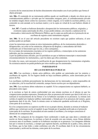 c) acerca de las enunciaciones de hechos directamente relacionados con el acto jurídico que forma el
objeto principal.
Art. 386.- El contenido de un instrumento público puede ser modificado o dejado sin efecto por un
contradocumento público o privado que los interesados otorguen; pero, el contradocumento privado
no tendrán ningún efecto contra los sucesores a título singular, ni lo tendrá la escritura pública, si su
contenido no está anotado en la escritura matriz y en la copia en virtud de la cual hubiere obrado el
tercero.
Art. 387.- Cuando se hubieran destruido o desaparecido los instrumentos públicos, originales, y
existieren copias autorizadas de ellos, el juez podrá ordenar, con citación y audiencia de los
interesados e intervención del Ministerio Público, que la copia sea archivada en el protocolo de un
escribano de registro como instrumento original.
Art. 388.- Si en el caso del artículo precedente no existiere copia que pudiere utilizarse, el acto
jurídico podrá ser probado:
a) por las menciones que existan en otros instrumentos públicos, de los instrumentos destruidos o
desaparecidos, así como en las sentencias, diligencias de desglose, o antecedentes del título
verificados por el funcionario que los cita, y otros semejantes;
b) si se tratare de instrumentos inscriptos en los registro públicos, o transcriptos en las sentencias
judiciales, por las constancias de éstos; y
c) por las publicaciones oficiales, por los periódicos en que se hubieren transcripto o mencionado
circunstancialmente los instrumentos, y por los datos que ellos contenían.
En todos los casos, será necesaria la justificación de que desaparecieron los instrumentos originales.
Su existencia anterior no podrá probarse por otros medios que los enumerados.
PARÁGRAFO II
DE LAS ESCRITURAS PUBLICAS
Art. 389.- Las escrituras y demás actos públicos, sólo podrán ser autorizados por los notarios y
escribanos de registro. En los lugares donde no haya escribanos públicos, serán autorizados por los
jueces de Paz.
Los escribanos recibirán personalmente las declaraciones de los interesados y serán responsables de
su redacción y de la exactitud del contenido, aunque fueren escritos por sus dependientes.
Art. 390.- Las escrituras deben redactarse en español. Si los comparecientes no supieren hablarlo, se
procederá como sigue:
a) la escritura se hará de entera conformidad con una minuta escritura en el idioma en que los
comparecientes puedan expresarse, firmada por ellos en presencia del notario que dará fe del acto y se
realizará el reconocimiento de las firmas si no la hubieren suscripto en su presencia. La minuta será
vertida al español por traductor público matriculado y firmada por él en presencia del notario, quien
igualmente dará fe de ello. Tanto la minuta como su traducción quedarán archivada en el Registro,
como parte de la escritura; y
b) si los comparecientes no supieren escribir ni en su propio idioma, dictarán su minuta al traductor
público que verterá por escrito al español, la que firmada por él quedará archivada en el protocolo
como parte de la escritura. Se procederá así aun cuando el escribano y los testigos conocieren el
idioma de los comparecientes.
Art. 391.- Si cualquiera de los otorgantes fuere sordomudo o mudo que sepa darse a entender por
escrito en forma inequívoca, la escritura se hará de acuerdo con una minuta, cuyas firmas deberán
reconocer ante el escribano, cuando no la hubieren suscripto en su presencia. Los otorgantes deberán
leer por sí mismo la escritura, y siempre que supieren hacerlo, escribirán de su puño y letra, antes de
las firmas, que la han leído y están conformes con ella. El escribano dará fe de las circunstancias
mencionadas y archivará las minutas, como parte de la escritura.
 