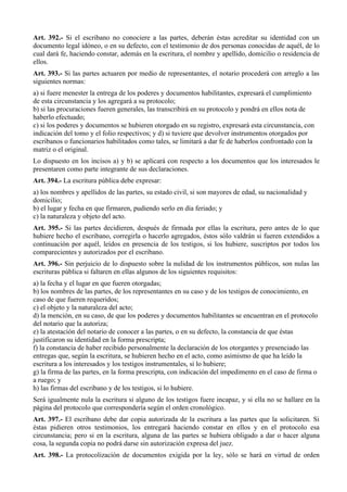Art. 392.- Si el escribano no conociere a las partes, deberán éstas acreditar su identidad con un
documento legal idóneo, o en su defecto, con el testimonio de dos personas conocidas de aquél, de lo
cual dará fe, haciendo constar, además en la escritura, el nombre y apellido, domicilio o residencia de
ellos.
Art. 393.- Si las partes actuaren por medio de representantes, el notario procederá con arreglo a las
siguientes normas:
a) si fuere menester la entrega de los poderes y documentos habilitantes, expresará el cumplimiento
de esta circunstancia y los agregará a su protocolo;
b) si las procuraciones fueren generales, las transcribirá en su protocolo y pondrá en ellos nota de
haberlo efectuado;
c) si los poderes y documentos se hubieren otorgado en su registro, expresará esta circunstancia, con
indicación del tomo y el folio respectivos; y d) si tuviere que devolver instrumentos otorgados por
escribanos o funcionarios habilitados como tales, se limitará a dar fe de haberlos confrontado con la
matriz o el original.
Lo dispuesto en los incisos a) y b) se aplicará con respecto a los documentos que los interesados le
presentaren como parte integrante de sus declaraciones.
Art. 394.- La escritura pública debe expresar:
a) los nombres y apellidos de las partes, su estado civil, si son mayores de edad, su nacionalidad y
domicilio;
b) el lugar y fecha en que firmaren, pudiendo serlo en día feriado; y
c) la naturaleza y objeto del acto.
Art. 395.- Si las partes decidieren, después de firmada por ellas la escritura, pero antes de lo que
hubiere hecho el escribano, corregirla o hacerlo agregados, éstos sólo valdrán si fueren extendidos a
continuación por aquél, leídos en presencia de los testigos, si los hubiere, suscriptos por todos los
comparecientes y autorizados por el escribano.
Art. 396.- Sin perjuicio de lo dispuesto sobre la nulidad de los instrumentos públicos, son nulas las
escrituras pública si faltaren en ellas algunos de los siguientes requisitos:
a) la fecha y el lugar en que fueren otorgadas;
b) los nombres de las partes, de los representantes en su caso y de los testigos de conocimiento, en
caso de que fueren requeridos;
c) el objeto y la naturaleza del acto;
d) la mención, en su caso, de que los poderes y documentos habilitantes se encuentran en el protocolo
del notario que la autoriza;
e) la atestación del notario de conocer a las partes, o en su defecto, la constancia de que éstas
justificaron su identidad en la forma prescripta;
f) la constancia de haber recibido personalmente la declaración de los otorgantes y presenciado las
entregas que, según la escritura, se hubieren hecho en el acto, como asimismo de que ha leído la
escritura a los interesados y los testigos instrumentales, si lo hubiere;
g) la firma de las partes, en la forma prescripta, con indicación del impedimento en el caso de firma o
a ruego; y
h) las firmas del escribano y de los testigos, si lo hubiere.
Será igualmente nula la escritura si alguno de los testigos fuere incapaz, y si ella no se hallare en la
página del protocolo que correspondería según el orden cronológico.
Art. 397.- El escribano debe dar copia autorizada de la escritura a las partes que la solicitaren. Si
éstas pidieren otros testimonios, los entregará haciendo constar en ellos y en el protocolo esa
circunstancia; pero si en la escritura, alguna de las partes se hubiera obligado a dar o hacer alguna
cosa, la segunda copia no podrá darse sin autorización expresa del juez.
Art. 398.- La protocolización de documentos exigida por la ley, sólo se hará en virtud de orden
 