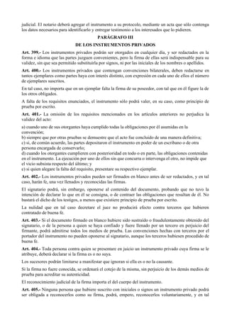 judicial. El notario deberá agregar el instrumento a su protocolo, mediante un acta que sólo contenga
los datos necesarios para identificarlo y entregar testimonio a los interesados que lo pidieren.
PARÁGRAFO III
DE LOS INSTRUMENTOS PRIVADOS
Art. 399.- Los instrumentos privados podrán ser otorgados en cualquier día, y ser redactados en la
forma e idioma que las partes juzguen convenientes, pero la firma de ellas será indispensable para su
validez, sin que sea permitido substituirla por signos, ni por las iniciales de los nombres o apellidos.
Art. 400.- Los instrumentos privados que contengan convenciones bilaterales, deben redactarse en
tantos ejemplares como partes haya con interés distinto, con expresión en cada uno de ellos el número
de ejemplares suscritos.
En tal caso, no importa que en un ejemplar falta la firma de su poseedor, con tal que en él figure la de
los otros obligados.
A falta de los requisitos enunciados, el instrumento sólo podrá valer, en su caso, como principio de
prueba por escrito.
Art. 401.- La omisión de los requisitos mencionados en los artículos anteriores no perjudica la
validez del acto:
a) cuando uno de sus otorgantes haya cumplido todas la obligaciones por él asumidas en la
convención;
b) siempre que por otras pruebas se demuestre que el acto fue concluido de una manera definitiva;
c) si, de común acuerdo, las partes depositaron el instrumento en poder de un escribano o de otra
persona encargada de conservarlo;
d) cuando los otorgantes cumplieren con posterioridad en todo o en parte, las obligaciones contenidas
en el instrumento. La ejecución por uno de ellos sin que concurra o intervenga el otro, no impide que
el vicio subsista respecto del último; y
e) si quien alegare la falta del requisito, presentare su respectivo ejemplar.
Art. 402.- Los instrumentos privados pueden ser firmados en blanco antes de ser redactados, y en tal
caso, harán fe, una vez llenados y reconocidas las firmas.
El signatario podrá, sin embargo, oponerse al contenido del documento, probando que no tuvo la
intención de declarar lo que en él se consigna, o de contraer las obligaciones que resultan de él. No
bastará el dicho de los testigos, a menos que existiere principio de prueba por escrito.
La nulidad que en tal caso decretare el juez no producirá efecto contra terceros que hubieren
contratado de buena fe.
Art. 403.- Si el documento firmado en blanco hubiere sido sustraído o fraudulentamente obtenido del
signatario, o de la persona a quien se haya confiado y fuere llenado por un tercero en perjuicio del
firmante, podrá admitirse todos los medios de prueba. Las convenciones hechas con terceros por el
portador del instrumento no pueden oponerse al signatario, aunque los terceros hubiesen procedido de
buena fe.
Art. 404.- Toda persona contra quien se presentare en juicio un instrumento privado cuya firma se le
atribuye, deberá declarar si la firma es o no suya.
Los sucesores podrán limitarse a manifestar que ignoran si ella es o no la causante.
Si la firma no fuere conocida, se ordenará el cotejo de la misma, sin perjuicio de los demás medios de
prueba para acreditar su autenticidad.
El reconocimiento judicial de la firma importa el del cuerpo del instrumento.
Art. 405.- Ninguna persona que hubiere suscrito con iniciales o signos un instrumento privado podrá
ser obligada a reconocerlos como su firma, podrá, empero, reconocerlos voluntariamente, y en tal
 