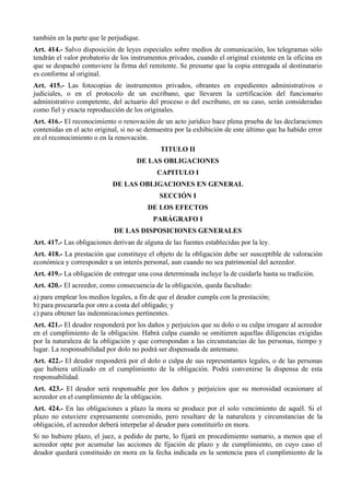 también en la parte que le perjudique.
Art. 414.- Salvo disposición de leyes especiales sobre medios de comunicación, los telegramas sólo
tendrán el valor probatorio de los instrumentos privados, cuando el original existente en la oficina en
que se despachó contuviere la firma del remitente. Se presume que la copia entregada al destinatario
es conforme al original.
Art. 415.- Las fotocopias de instrumentos privados, obrantes en expedientes administrativos o
judiciales, o en el protocolo de un escribano, que llevaren la certificación del funcionario
administrativo competente, del actuario del proceso o del escribano, en su caso, serán consideradas
como fiel y exacta reproducción de los originales.
Art. 416.- El reconocimiento o renovación de un acto jurídico hace plena prueba de las declaraciones
contenidas en el acto original, si no se demuestra por la exhibición de este último que ha habido error
en el reconocimiento o en la renovación.
TITULO II
DE LAS OBLIGACIONES
CAPITULO I
DE LAS OBLIGACIONES EN GENERAL
SECCIÓN I
DE LOS EFECTOS
PARÁGRAFO I
DE LAS DISPOSICIONES GENERALES
Art. 417.- Las obligaciones derivan de alguna de las fuentes establecidas por la ley.
Art. 418.- La prestación que constituye el objeto de la obligación debe ser susceptible de valoración
económica y corresponder a un interés personal, aun cuando no sea patrimonial del acreedor.
Art. 419.- La obligación de entregar una cosa determinada incluye la de cuidarla hasta su tradición.
Art. 420.- El acreedor, como consecuencia de la obligación, queda facultado:
a) para emplear los medios legales, a fin de que el deudor cumpla con la prestación;
b) para procurarla por otro a costa del obligado; y
c) para obtener las indemnizaciones pertinentes.
Art. 421.- El deudor responderá por los daños y perjuicios que su dolo o su culpa irrogare al acreedor
en el cumplimiento de la obligación. Habrá culpa cuando se omitieren aquellas diligencias exigidas
por la naturaleza de la obligación y que correspondan a las circunstancias de las personas, tiempo y
lugar. La responsabilidad por dolo no podrá ser dispensada de antemano.
Art. 422.- El deudor responderá por el dolo o culpa de sus representantes legales, o de las personas
que hubiera utilizado en el cumplimiento de la obligación. Podrá convenirse la dispensa de esta
responsabilidad.
Art. 423.- El deudor será responsable por los daños y perjuicios que su morosidad ocasionare al
acreedor en el cumplimiento de la obligación.
Art. 424.- En las obligaciones a plazo la mora se produce por el solo vencimiento de aquél. Si el
plazo no estuviere expresamente convenido, pero resultare de la naturaleza y circunstancias de la
obligación, el acreedor deberá interpelar al deudor para constituirlo en mora.
Si no hubiere plazo, el juez, a pedido de parte, lo fijará en procedimiento sumario, a menos que el
acreedor opte por acumular las acciones de fijación de plazo y de cumplimiento, en cuyo caso el
deudor quedará constituido en mora en la fecha indicada en la sentencia para el cumplimiento de la
 