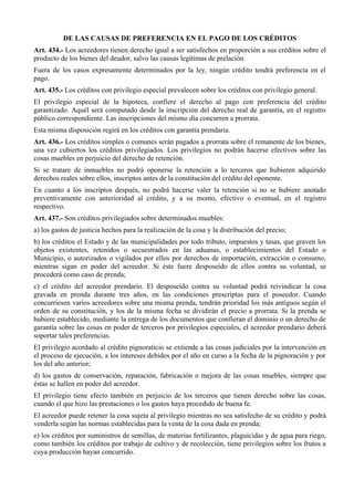 DE LAS CAUSAS DE PREFERENCIA EN EL PAGO DE LOS CRÉDITOS
Art. 434.- Los acreedores tienen derecho igual a ser satisfechos en proporción a sus créditos sobre el
producto de los bienes del deudor, salvo las causas legítimas de prelación.
Fuera de los casos expresamente determinados por la ley, ningún crédito tendrá preferencia en el
pago.
Art. 435.- Los créditos con privilegio especial prevalecen sobre los créditos con privilegio general.
El privilegio especial de la hipoteca, confiere el derecho al pago con preferencia del crédito
garantizado. Aquél será computado desde la inscripción del derecho real de garantía, en el registro
público correspondiente. Las inscripciones del mismo día concurren a prorrata.
Esta misma disposición regirá en los créditos con garantía prendaria.
Art. 436.- Los créditos simples o comunes serán pagados a prorrata sobre el remanente de los bienes,
una vez cubiertos los créditos privilegiados. Los privilegios no podrán hacerse efectivos sobre las
cosas muebles en perjuicio del derecho de retención.
Si se tratare de inmuebles no podrá oponerse la retención a lo terceros que hubieren adquirido
derechos reales sobre ellos, inscriptos antes de la constitución del crédito del oponente.
En cuanto a los inscriptos después, no podrá hacerse valer la retención si no se hubiere anotado
preventivamente con anterioridad al crédito, y a su monto, efectivo o eventual, en el registro
respectivo.
Art. 437.- Son créditos privilegiados sobre determinados muebles:
a) los gastos de justicia hechos para la realización de la cosa y la distribución del precio;
b) los créditos el Estado y de las municipalidades por todo tributo, impuestos y tasas, que graven los
objetos existentes, retenidos o secuestrados en las aduanas, o establecimientos del Estado o
Municipio, o autorizados o vigilados por ellos por derechos de importación, extracción o consumo,
mientras sigan en poder del acreedor. Si éste fuere desposeído de ellos contra su voluntad, se
procederá como caso de prenda;
c) el crédito del acreedor prendario. El desposeído contra su voluntad podrá reivindicar la cosa
gravada en prenda durante tres años, en las condiciones prescriptas para el poseedor. Cuando
concurriesen varios acreedores sobre una misma prenda, tendrán prioridad los más antiguos según el
orden de su constitución, y los de la misma fecha se dividirán el precio a prorrata. Si la prenda se
hubiere establecido, mediante la entrega de los documentos que confieran el dominio o un derecho de
garantía sobre las cosas en poder de terceros por privilegios especiales, el acreedor prendario deberá
soportar tales preferencias.
El privilegio acordado al crédito pignoraticio se extiende a las cosas judiciales por la intervención en
el proceso de ejecución, a los intereses debidos por el año en curso a la fecha de la pignoración y por
los del año anterior;
d) los gastos de conservación, reparación, fabricación o mejora de las cosas muebles, siempre que
éstas se hallen en poder del acreedor.
El privilegio tiene efecto también en perjuicio de los terceros que tienen derecho sobre las cosas,
cuando el que hizo las prestaciones o los gastos haya procedido de buena fe.
El acreedor puede retener la cosa sujeta al privilegio mientras no sea satisfecho de su crédito y podrá
venderla según las normas establecidas para la venta de la cosa dada en prenda;
e) los créditos por suministros de semillas, de materias fertilizantes, plaguicidas y de agua para riego,
como también los créditos por trabajo de cultivo y de recolección, tiene privilegios sobre los frutos a
cuya producción hayan concurrido.
 