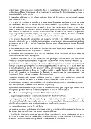 Este privilegio podrá ser ejercido mientras los frutos se encuentran en el fundo, en sus dependencias o
en depósitos públicos. Se aplican a este privilegio, en lo pertinente, las disposiciones del segundo y
tercer apartado del inciso anterior;
f) los créditos del Estado por los tributos indirectos tienen privilegios sobre los muebles a los cuales
los tributos se refieren;
g) el crédito por hospedaje y suministros a las personas alojadas en una hostería, sobre las cosas
muebles llevadas por éstas a la fonda u hotel y a sus dependencias y que continúan encontrándose allí.
Este privilegio tiene efecto también en perjuicio de terceros que invoquen derechos sobre dichas
cosas, so pretexto de ser robadas o perdidas, a menos que el hotelero estuviera en conocimiento de
tales derechos al tiempo en que las cosas fueron introducidas en su hotel. En defecto de las personas
obligadas por la ley concurrirá, empero, con los gastos de asistencia médica y funerarios, cuando la
enfermedad o el fallecimiento del viajero hubiesen ocurrido en la posada;
h) los créditos dependientes del contrato de transporte terrestre y los créditos por los gastos de
impuestos anticipados por el portador, tienen privilegio sobre las cosas transportadas mientras éstas
permanezcan en su poder, y durante los quince días que sigan a la entrega que hubiese hecho el
destinatario;
i) los créditos derivados de la ejecución del mandato, tienen privilegio sobre las cosas del mandante
que el mandatario detente para la ejecución del mandato;
j) los créditos derivados del depósito a favor del depositario tienen igualmente privilegios sobre las
cosas que detenta por efecto del depósito;
k) el crédito del dueño de la cosa depositada tiene privilegio sobre el precio que adeudase el
comprador, cuando la hubiese vendido el depositario o su heredero, aunque procediese de buena fe;
l) los créditos por un año de alquileres de vivienda o locales comerciales, mientras no se efectúe el
desalojo. Este privilegio comprende los muebles de propiedad del locatario y que se hallen dentro de
la finca. Exceptúanse el dinero, y los créditos y títulos, como también las cosas muebles que sólo se
encuentren accidentalmente y deban ser retirados, cuando el locador hubiese sido instruido de su
destino o lo conociese por la profesión del locatario, la naturaleza de las cosas o cualquier otra
circunstancia. No se extiende a las cosas robadas o perdidas.
Cuando las cosas afectadas hubiesen salido del inmueble, el locador podrá embargarlas, dentro del
término de treinta días, sin perjuicio de los derechos adquiridos por terceros de buena fe;
ll) en el caso de seguro de responsabilidad civil, el crédito del perjudicado sobre el resarcimiento,
tiene privilegio sobre la indemnización debida al asegurado; y
m) el monto de la indemnización proveniente de accidente de trabajo goza de privilegio sobre el valor
de las primas que debe devolver la entidad aseguradora en caso de falencia de ella.
Art. 438.- Son créditos privilegiados sobre determinados inmuebles:
a) los gastos de justicia hechos para realizar el inmueble y distribuir su precio;
b) los impuestos y tasas fiscales o municipales que recaen directamente sobre el inmueble, anteriores
a la constitución de la hipoteca o del crédito con que entren en conflicto, si fueren manifestados por la
administración competente en el certificado necesario para lograr la escritura.
Los no manifestados no gozarán del privilegio.
Las cargas o impuestos posteriores a la hipoteca, si fueren periódicos, sólo tendrán prelación por los
dos últimos años, y por el tiempo que transcurra durante el juicio;
c) el crédito del propietario vecino que ha construido el muro divisorio, según los dispuesto por la ley
pertinente, si ha sido inscripto en el Registro de Inmuebles antes de la constitución de la hipoteca o
del crédito. Si la construcción fuere posterior, la inscripción será innecesaria; y
 
