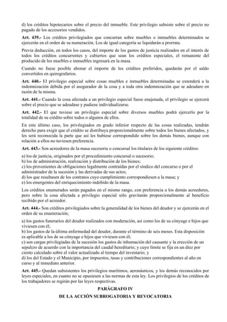 d) los créditos hipotecarios sobre el precio del inmueble. Este privilegio subsiste sobre el precio no
pagado de los accesorios vendidos.
Art. 439.- Los créditos privilegiados que concurran sobre muebles o inmuebles determinados se
ejercerán en el orden de su numeración. Los de igual categoría se liquidarán a prorrata.
Previa deducción, en todos los casos, del importe de los gastos de justicia realizados en el interés de
todos los créditos concurrentes y cubiertos que sean los créditos especiales, el remanente del
producido de los muebles e inmuebles ingresará en la masa.
Cuando no fuese posible abonar el importe de los créditos preferidos, quedarán por el saldo
convertidos en quirografarios.
Art. 440.- El privilegio especial sobre cosas muebles e inmuebles determinadas se extenderá a la
indemnización debida por el asegurador de la cosa y a toda otra indemnización que se adeudare en
razón de la misma.
Art. 441.- Cuando la cosa afectada a un privilegio especial fuese enajenada, el privilegio se ejercerá
sobre el precio que se adeudase y pudiese individualizarse.
Art. 442.- El que tuviese un privilegio especial sobre diversos muebles podrá ejercerlo por la
totalidad de su crédito sobre todos o algunos de ellos.
En este último caso, los privilegiados en grado inferior respecto de las cosas realizadas, tendrán
derecho para exigir que el crédito se distribuya proporcionalmente sobre todos los bienes afectados, y
les será reconocida la parte que así les hubiese correspondido sobre los demás bienes, aunque con
relación a ellos no tuviesen preferencia.
Art. 443.- Son acreedores de la masa sucesoria o concursal los titulares de los siguiente créditos:
a) los de justicia, originados por el procedimiento concursal o sucesorio;
b) los de administración, realización y distribución de los bienes;
c) los provenientes de obligaciones legalmente contraídas por el síndico del concurso o por el
administrador de la sucesión y las derivadas de sus actos;
d) los que resultasen de los contratos cuyo cumplimiento correspondiesen a la masa; y
e) los emergentes del enriquecimiento indebido de la masa.
Los créditos enumerados serán pagados en el mismo rango, con preferencia a los demás acreedores,
pero sobre la cosa afectada a privilegio especial sólo gravitarán proporcionalmente al beneficio
recibido por el acreedor.
Art. 444.- Son créditos privilegiados sobre la generalidad de los bienes del deudor y se ejercerán en el
orden de su enumeración;
a) los gastos funerarios del deudor realizados con moderación, así como los de su cónyuge e hijos que
viviesen con él;
b) los gastos de la última enfermedad del deudor, durante el término de seis meses. Esta disposición
es aplicable a los de su cónyuge e hijos que viviesen con él;
c) son cargas privilegiadas de la sucesión los gastos de inhumación del causante y la erección de un
sepulcro de acuerdo con la importancia del caudal hereditario; y cuyo límite se fija en un diez por
ciento calculado sobre el valor actualizado al tiempo del inventario; y
d) los del Estado y el Municipio, por impuestos, tasas y contribuciones correspondientes al año en
curso y al inmediato anterior.
Art. 445.- Quedan subsistentes los privilegios marítimos, aeronáuticos, y los demás reconocidos por
leyes especiales, en cuanto no se opusiesen a las normas de esta ley. Los privilegios de los créditos de
los trabajadores se regirán por las leyes respectivas.
PARÁGRAFO IV
DE LA ACCIÓN SUBROGATORIA Y REVOCATORIA
 