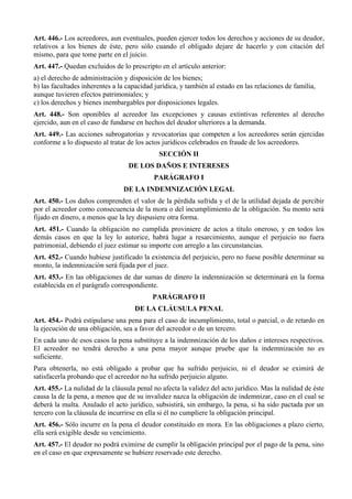 Art. 446.- Los acreedores, aun eventuales, pueden ejercer todos los derechos y acciones de su deudor,
relativos a los bienes de éste, pero sólo cuando el obligado dejare de hacerlo y con citación del
mismo, para que tome parte en el juicio.
Art. 447.- Quedan excluidos de lo prescripto en el artículo anterior:
a) el derecho de administración y disposición de los bienes;
b) las facultades inherentes a la capacidad jurídica, y también al estado en las relaciones de familia,
aunque tuvieren efectos patrimoniales; y
c) los derechos y bienes inembargables por disposiciones legales.
Art. 448.- Son oponibles al acreedor las excepciones y causas extintivas referentes al derecho
ejercido, aun en el caso de fundarse en hechos del deudor ulteriores a la demanda.
Art. 449.- Las acciones subrogatorias y revocatorias que competen a los acreedores serán ejercidas
conforme a lo dispuesto al tratar de los actos jurídicos celebrados en fraude de los acreedores.
SECCIÓN II
DE LOS DAÑOS E INTERESES
PARÁGRAFO I
DE LA INDEMNIZACIÓN LEGAL
Art. 450.- Los daños comprenden el valor de la pérdida sufrida y el de la utilidad dejada de percibir
por el acreedor como consecuencia de la mora o del incumplimiento de la obligación. Su monto será
fijado en dinero, a menos que la ley dispusiere otra forma.
Art. 451.- Cuando la obligación no cumplida proviniere de actos a título oneroso, y en todos los
demás casos en que la ley lo autorice, habrá lugar a resarcimiento, aunque el perjuicio no fuera
patrimonial, debiendo el juez estimar su importe con arreglo a las circunstancias.
Art. 452.- Cuando hubiese justificado la existencia del perjuicio, pero no fuese posible determinar su
monto, la indemnización será fijada por el juez.
Art. 453.- En las obligaciones de dar sumas de dinero la indemnización se determinará en la forma
establecida en el parágrafo correspondiente.
PARÁGRAFO II
DE LA CLÁUSULA PENAL
Art. 454.- Podrá estipularse una pena para el caso de incumplimiento, total o parcial, o de retardo en
la ejecución de una obligación, sea a favor del acreedor o de un tercero.
En cada uno de esos casos la pena substituye a la indemnización de los daños e intereses respectivos.
El acreedor no tendrá derecho a una pena mayor aunque pruebe que la indemnización no es
suficiente.
Para obtenerla, no está obligado a probar que ha sufrido perjuicio, ni el deudor se eximirá de
satisfacerla probando que el acreedor no ha sufrido perjuicio alguno.
Art. 455.- La nulidad de la cláusula penal no afecta la validez del acto jurídico. Mas la nulidad de éste
causa la de la pena, a menos que de su invalidez nazca la obligación de indemnizar, caso en el cual se
deberá la multa. Anulado el acto jurídico, subsistirá, sin embargo, la pena, si ha sido pactada por un
tercero con la cláusula de incurrirse en ella si él no cumpliere la obligación principal.
Art. 456.- Sólo incurre en la pena el deudor constituido en mora. En las obligaciones a plazo cierto,
ella será exigible desde su vencimiento.
Art. 457.- El deudor no podrá eximirse de cumplir la obligación principal por el pago de la pena, sino
en el caso en que expresamente se hubiere reservado este derecho.
 
