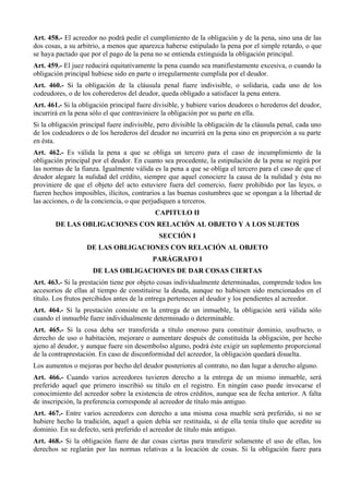 Art. 458.- El acreedor no podrá pedir el cumplimiento de la obligación y de la pena, sino una de las
dos cosas, a su arbitrio, a menos que aparezca haberse estipulado la pena por el simple retardo, o que
se haya pactado que por el pago de la pena no se entienda extinguida la obligación principal.
Art. 459.- El juez reducirá equitativamente la pena cuando sea manifiestamente excesiva, o cuando la
obligación principal hubiese sido en parte o irregularmente cumplida por el deudor.
Art. 460.- Si la obligación de la cláusula penal fuere indivisible, o solidaria, cada uno de los
codeudores, o de los coherederos del deudor, queda obligado a satisfacer la pena entera.
Art. 461.- Si la obligación principal fuere divisible, y hubiere varios deudores o herederos del deudor,
incurrirá en la pena sólo el que contraviniere la obligación por su parte en ella.
Si la obligación principal fuere indivisible, pero divisible la obligación de la cláusula penal, cada uno
de los codeudores o de los herederos del deudor no incurrirá en la pena sino en proporción a su parte
en ésta.
Art. 462.- Es válida la pena a que se obliga un tercero para el caso de incumplimiento de la
obligación principal por el deudor. En cuanto sea procedente, la estipulación de la pena se regirá por
las normas de la fianza. Igualmente válida es la pena a que se obliga el tercero para el caso de que el
deudor alegare la nulidad del crédito, siempre que aquel conociere la causa de la nulidad y ésta no
proviniere de que el objeto del acto estuviere fuera del comercio, fuere prohibido por las leyes, o
fueren hechos imposibles, ilícitos, contrarios a las buenas costumbres que se opongan a la libertad de
las acciones, o de la conciencia, o que perjudiquen a terceros.
CAPITULO II
DE LAS OBLIGACIONES CON RELACIÓN AL OBJETO Y A LOS SUJETOS
SECCIÓN I
DE LAS OBLIGACIONES CON RELACIÓN AL OBJETO
PARÁGRAFO I
DE LAS OBLIGACIONES DE DAR COSAS CIERTAS
Art. 463.- Si la prestación tiene por objeto cosas individualmente determinadas, comprende todos los
accesorios de ellas al tiempo de constituirse la deuda, aunque no hubiesen sido mencionados en el
título. Los frutos percibidos antes de la entrega pertenecen al deudor y los pendientes al acreedor.
Art. 464.- Si la prestación consiste en la entrega de un inmueble, la obligación será válida sólo
cuando el inmueble fuere individualmente determinado o determinable.
Art. 465.- Si la cosa deba ser transferida a título oneroso para constituir dominio, usufructo, o
derecho de uso o habitación, mejorare o aumentare después de constituida la obligación, por hecho
ajeno al deudor, y aunque fuere sin desembolso alguno, podrá éste exigir un suplemento proporcional
de la contraprestación. En caso de disconformidad del acreedor, la obligación quedará disuelta.
Los aumentos o mejoras por hecho del deudor posteriores al contrato, no dan lugar a derecho alguno.
Art. 466.- Cuando varios acreedores tuvieren derecho a la entrega de un mismo inmueble, será
preferido aquel que primero inscribió su título en el registro. En ningún caso puede invocarse el
conocimiento del acreedor sobre la existencia de otros créditos, aunque sea de fecha anterior. A falta
de inscripción, la preferencia corresponde al acreedor de título más antiguo.
Art. 467.- Entre varios acreedores con derecho a una misma cosa mueble será preferido, si no se
hubiere hecho la tradición, aquel a quien debía ser restituida, si de ella tenía título que acredite su
dominio. En su defecto, será preferido el acreedor de título más antiguo.
Art. 468.- Si la obligación fuere de dar cosas ciertas para transferir solamente el uso de ellas, los
derechos se reglarán por las normas relativas a la locación de cosas. Si la obligación fuere para
 
