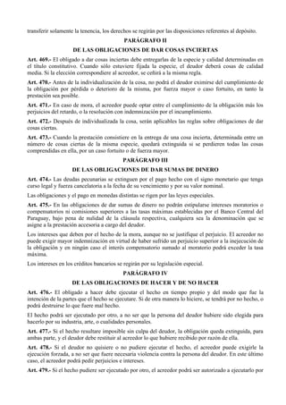transferir solamente la tenencia, los derechos se regirán por las disposiciones referentes al depósito.
PARÁGRAFO II
DE LAS OBLIGACIONES DE DAR COSAS INCIERTAS
Art. 469.- El obligado a dar cosas inciertas debe entregarlas de la especie y calidad determinadas en
el título constitutivo. Cuando sólo estuviere fijada la especie, el deudor deberá cosas de calidad
media. Si la elección correspondiere al acreedor, se ceñirá a la misma regla.
Art. 470.- Antes de la individualización de la cosa, no podrá el deudor eximirse del cumplimiento de
la obligación por pérdida o deterioro de la misma, por fuerza mayor o caso fortuito, en tanto la
prestación sea posible.
Art. 471.- En caso de mora, el acreedor puede optar entre el cumplimiento de la obligación más los
perjuicios del retardo, o la resolución con indemnización por el incumplimiento.
Art. 472.- Después de individualizada la cosa, serán aplicables las reglas sobre obligaciones de dar
cosas ciertas.
Art. 473.- Cuando la prestación consistiere en la entrega de una cosa incierta, determinada entre un
número de cosas ciertas de la misma especie, quedará extinguida si se perdieren todas las cosas
comprendidas en ella, por un caso fortuito o de fuerza mayor.
PARÁGRAFO III
DE LAS OBLIGACIONES DE DAR SUMAS DE DINERO
Art. 474.- Las deudas pecunarias se extinguen por el pago hecho con el signo monetario que tenga
curso legal y fuerza cancelatoria a la fecha de su vencimiento y por su valor nominal.
Las obligaciones y el pago en monedas distintas se rigen por las leyes especiales.
Art. 475.- En las obligaciones de dar sumas de dinero no podrán estipularse intereses moratorios o
compensatorios ni comisiones superiores a las tasas máximas establecidas por el Banco Central del
Paraguay, bajo pena de nulidad de la cláusula respectiva, cualquiera sea la denominación que se
asigne a la prestación accesoria a cargo del deudor.
Los intereses que deben por el hecho de la mora, aunque no se justifique el perjuicio. El acreedor no
puede exigir mayor indemnización en virtud de haber sufrido un perjuicio superior a la inejecución de
la obligación y en ningún caso el interés compensatorio sumado al moratorio podrá exceder la tasa
máxima.
Los intereses en los créditos bancarios se regirán por su legislación especial.
PARÁGRAFO IV
DE LAS OBLIGACIONES DE HACER Y DE NO HACER
Art. 476.- El obligado a hacer debe ejecutar el hecho en tiempo propio y del modo que fue la
intención de la partes que el hecho se ejecutare. Si de otra manera lo hiciere, se tendrá por no hecho, o
podrá destruirse lo que fuere mal hecho.
El hecho podrá ser ejecutado por otro, a no ser que la persona del deudor hubiere sido elegida para
hacerlo por su industria, arte, o cualidades personales.
Art. 477.- Si el hecho resultare imposible sin culpa del deudor, la obligación queda extinguida, para
ambas parte, y el deudor debe restituir al acreedor lo que hubiere recibido por razón de ella.
Art. 478.- Si el deudor no quisiere o no pudiere ejecutar el hecho, el acreedor puede exigirle la
ejecución forzada, a no ser que fuere necesaria violencia contra la persona del deudor. En este último
caso, el acreedor podrá pedir perjuicios e intereses.
Art. 479.- Si el hecho pudiere ser ejecutado por otro, el acreedor podrá ser autorizado a ejecutarlo por
 