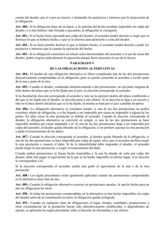 cuenta del deudor, por sí o por un tercero, o demandar los perjuicios e intereses por la inejecución de
la obligación.
Art. 480.- Si la obligación fuere de no hacer, y la omisión del hecho resultare imposible sin culpa del
deudor, o si éste hubiere sido forzado a ejecutarlo, la obligación se extinguirá.
Art. 481.- Si el hecho fuere ejecutado por culpa del deudor, el acreedor tendrá derecho a exigir que se
destruya lo que se hubiere hecho, o que se le autorice para destruirlo a costa del deudor.
Art. 482.- Si no fuere posible destruir lo que se hubiere hecho, el acreedor tendrá derecho a pedir los
perjuicios e intereses que le causare la ejecución del hecho.
Art. 483.- Si la obligación consistiere en tolerar actos determinados del acreedor o el uso de cosas del
deudor, podrá exigirse judicialmente la ejecución aunque fuere necesario el uso de la fuerza.
PARÁGRAFO V
DE LAS OBLIGACIONES ALTERNATIVAS
Art. 484.- El deudor de una obligación alternativa se libera cumpliendo una de las dos prestaciones
disyuntivamente comprendidas en la obligación, pero no puede constreñir al acreedor a recibir parte
de la una y parte de la otra.
Art. 485.- Cuando el deudor, condenado alternativamente a dos prestaciones, no ejecutare ninguna de
ellas dentro del plazo que se le ha fijado por el juez, la elección corresponde al acreedor.
Si la facultad de elección corresponde al acreedor y éste no la ejerciere dentro del plazo establecido o
del que se ha fijado por el deudor, la elección pasa a este último. Si la elección se deja a un tercero y
éste no la hace dentro del plazo que se le ha fijado, la misma se hará por el juez a pedido de partes.
Art. 486.- La obligación alternativa se considera simple, si una de las dos prestaciones no podría
constituir objeto de obligación, o si ha llegado a ser imposible por causa no imputable a alguna de las
partes. En tales casos la otra prestación es debida al acreedor. Cuando la elección corresponde al
deudor, la obligación alternativa se convierte en simple, si una de las dos prestaciones se hace
imposible también por causa imputable a él. Si una de las dos prestaciones llega a ser imposible por
culpa del acreedor, el deudor queda liberado de la obligación, si no prefiere ejecutar la otra prestación
y pedir el resarcimiento de los daños.
Art. 487.- Cuando la elección corresponde al acreedor, el deudor queda liberado de la obligación, si
una de las dos prestaciones se hace imposible por culpa de aquél, salvo que el acreedor prefiera exigir
la otra prestación y resarcir el daño. Si de la imposibilidad debe responder el deudor, el acreedor
puede elegir la otra prestación, o exigir el resarcimiento del daño.
Cuando ambas prestaciones se hayan hecho imposibles y la una ha dejado de serlo por culpa del
deudor, debe éste pagar el equivalente de la que se ha hecho imposible en último lugar, si la elección
le correspondían a él.
Si la elección correspondía al acreedor, podrá este pedir el equivalente de la una o de la otra
prestación.
Art. 488.- Las reglas precedentes serán igualmente aplicadas cuando las prestaciones comprendidas
en la alternativa fuere más de dos.
Art. 489.- Cuando la obligación alternativa consiste en prestaciones anuales, la opción hecha para un
año no obliga para los otros.
Art. 490.- Si todas las prestaciones comprendidas en la alternativa se han hecho imposibles sin culpa
del deudor antes de su constitución en mora, la obligación queda extinguida.
Art. 491.- Cuando en cualquier clase de obligaciones el lugar, tiempo, cantidades, proporciones u
otras circunstancias de la prestación hayan sido alternativamente establecidas, o dependientes de
opción, se aplicarán las reglas precedente sobre el derecho de efectuarlas y sus efectos.
 