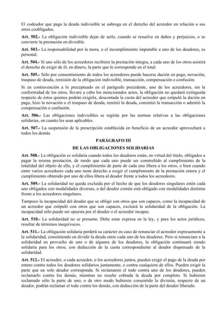 El codeudor que paga la deuda indivisible se subroga en el derecho del acreedor en relación a sus
otros coobligados.
Art. 502.- La obligación indivisible dejar de serlo, cuando se resuelve en daños y perjuicios, o se
convierte la prestación en divisible.
Art. 503.- La responsabilidad por la mora, o el incumplimiento imputable a uno de los deudores, es
personal.
Art. 504.- Si uno sólo de los acreedores recibiere la prestación íntegra, a cada uno de los otros asistirá
el derecho de exigir de él, en dinero, la parte que le corresponde en el total.
Art. 505.- Sólo por consentimiento de todos los acreedores puede hacerse dación en pago, novación,
traspaso de deuda, remisión de la obligación indivisible, transacción, compensación o confusión.
Si en contravención a lo preceptuado en el parágrafo precedente, uno de los acreedores, sin la
conformidad de los otros, llevare a cabo los mencionados actos, la obligación no quedará extinguida
respecto de éstos quienes podrán exigirla, descontada la cuota del acreedor que estipuló la dación en
pago, hizo la novación o el traspaso de deuda, remitió la deuda, consintió la transacción o admitió la
compensación o confusión.
Art. 506.- Las obligaciones indivisibles se regirán por las normas relativas a las obligaciones
solidarias, en cuanto les sean aplicables.
Art. 507.- La suspensión de la prescripción establecida en beneficio de un acreedor aprovechará a
todos los demás.
PARÁGRAFO III
DE LAS OBLIGACIONES SOLIDARIAS
Art. 508.- La obligación es solidaria cuando todos los deudores están, en virtud del título, obligados a
pagar la misma prestación, de modo que cada uno puede ser constreñido al cumplimiento de la
totalidad del objeto de ella, y el cumplimiento de parte de cada uno libera a los otros; o bien cuando
entre varios acreedores cada uno tiene derecho a exigir el cumplimiento de la prestación entera y el
cumplimiento obtenido por uno de ellos libera al deudor frente a todos los acreedores.
Art. 509.- La solidaridad no queda excluida por el hecho de que los deudores singulares estén cada
uno obligados con modalidades diversas, o del deudor común está obligado con modalidades distintas
frente a los acreedores singulares.
Tampoco la incapacidad del deudor que se obligó con otros que son capaces, como la incapacidad de
un acreedor que estipuló con otros que son capaces, excluirá la solidaridad de la obligación. La
incapacidad sólo puede ser opuesta por el deudor o el acreedor incapaz.
Art. 510.- La solidaridad no se presume. Debe estar expresa en la ley, y para los actos jurídicos,
resultar de términos inequívocos.
Art. 511.- La obligación solidaria perderá su carácter en caso de renunciar el acreedor expresamente a
la solidaridad, consintiendo en dividir la deuda entre cada uno de los deudores. Pero si renunciare a la
solidaridad en provecho de uno o de algunos de los deudores, la obligación continuará siendo
solidaria para los otros, con deducción de la cuota correspondiente al deudor dispensado de la
solidaridad.
Art. 512.- El acreedor, o cada acreedor, o los acreedores juntos, pueden exigir el pago de la deuda por
entero contra todos los deudores solidarios juntamente, o contra cualquiera de ellos. Pueden exigir la
parte que un solo deudor corresponda. Si reclamaren el todo contra uno de los deudores, pueden
reclamarlo contra los demás, mientras no resulte cobrada la deuda por completo. Si hubieren
reclamado sólo la parte de uno, o de otro modo hubieren consentido la división, respecto de un
deudor, podrán reclamar el todo contra los demás, con deducción de la parte del deudor liberado.
 