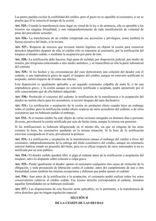 Las partes pueden excluir la cesibilidad del crédito, pero el pacto no es oponible al cesionario, si no se
prueba que él lo conocía al tiempo de la cesión.
Art. 525.- Cuando la transferencia tiene lugar en virtud de la ley o de sentencia, ella es oponible a los
terceros sin ninguna formalidad, y aun independientemente de toda manifestación de voluntad de
parte del precedente acreedor.
Art. 526.- La transferencia de un crédito comprende sus accesorios y privilegios, como también la
fuerza ejecutiva del título, si la tuviere.
Art. 527.- Respecto de terceros que tuviesen interés legítimo en objetar la cesión para conservar
derechos adquiridos después de ella, el crédito sólo se transmite al cesionario, por la notificación del
traspaso al deudor cedido, o mediante la aceptación por parte de éste.
Art. 528.- La notificación debe hacerse, bajo pena de nulidad, por disposición judicial, por medio de
notario, por telegrama colacionado u otro medio auténtico, y se transcribirá en ella la parte substancial
del contrato.
Art. 529.- Si los hechos y las circunstancias del caso demostraren una colusión del deudor con el
cedente, o una imprudencia grave de aquél, el traspaso del crédito, aunque no estuviere notificado ni
aceptado, surtirá respecto de él todos sus efectos.
Esta disposición es igualmente aplicable a un segundo cesionario culpable de mala fe, o de una
imprudencia grave, y la cesión aunque no estuviere notificada o aceptada, podrá oponersele por el
sólo conocimiento que de ella hubiere adquirido.
Art. 530.- Producido el concurso del cedente, la notificación de la transferencia o la aceptación del
deudor no surtirá efecto para los acreedores, si tuviere después del auto declarativo.
Art. 531.- La notificación o aceptación de la cesión no producirá efecto cuando haya un embargo
sobre el crédito; pero la notificación tendrá efecto respecto de otros acreedores del cedente, o de otros
cesionarios que no hubiesen pedido el embargo.
Art. 532.- Si el mismo crédito ha sido objeto de varias cesiones otorgadas en distintos días a personas
diversas, prevalecerá la cesión notificada por acto de fecha cierta, aunque la misma sea posterior.
Si las notificaciones se hubiesen diligenciado en el mismo día, sin que en ninguna de las actas
constare la hora, los cesionarios quedarán en la misma situación. Si la hora de la notificación
estuviese consignada en el acta, prevalecerá la primera.
Art. 533.- La notificación y aceptación de la transferencia causan el embargo del crédito a favor del
cesionario, independientemente de la entrega del título constitutivo del crédito, aunque un cesionario
anterior hubiese estado en posesión del título, pero no es eficaz respecto de otros interesados si no es
notificada por un acto público.
Art. 534.- El deudor cedido quedará libre si paga al cedente antes de la notificación o aceptación del
traspaso, salvo lo dispuesto sobre colusión o culpa grave.
Art. 535.- Puede igualmente el deudor oponer al cesionario cualquiera otra causa de extinción de la
obligación, y toda presunción de liberación contra el cedente, antes del cumplimiento de una u otra
formalidad, como también las mismas excepciones y defensas que podía oponer al cedente.
Art. 536.- Aun antes de la notificación o la aceptación, el cesionario podrá realizar todos los actos
conservatorios relativos al crédito cedido. Ese mismo derecho corresponderá al cedente, mientras
aquellas formalidades no se hubiesen realizado.
Art. 537.- Las disposiciones de esta Sección serán aplicables, en lo pertinente, a la transferencia de
otros derechos que no tengan regulación especial.
SECCIÓN II
DE LA CESIÓN DE LAS DEUDAS
 