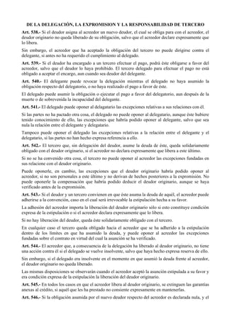 DE LA DELEGACIÓN, LA EXPROMISION Y LA RESPONSABILIDAD DE TERCERO
Art. 538.- Si el deudor asigna al acreedor un nuevo deudor, el cual se obliga para con el acreedor, el
deudor originario no queda liberado de su obligación, salvo que el acreedor declare expresamente que
lo libera.
Sin embargo, el acreedor que ha aceptado la obligación del tercero no puede dirigirse contra el
delegante, si antes no ha requerido el cumplimiento al delegado.
Art. 539.- Si el deudor ha encargado a un tercero efectuar el pago, podrá éste obligarse a favor del
acreedor, salvo que el deudor lo haya prohibido. El tercero delegado para efectuar el pago no está
obligado a aceptar el encargo, aun cuando sea deudor del delegante.
Art. 540.- El delegante puede revocar la delegación mientras el delegado no haya asumido la
obligación respecto del delegatorio, o no haya realizado el pago a favor de éste.
El delegado puede asumir la obligación o ejecutar el pago a favor del delegatorio, aun después de la
muerte o de sobrevenida la incapacidad del delegante.
Art. 541.- El delegado puede oponer al delagatario las excepciones relativas a sus relaciones con él.
Si las partes no ha pactado otra cosa, el delegado no puede oponer al delegatario, aunque éste hubiere
tenido conocimiento de ello, las excepciones que habría podido oponer al delegante, salvo que sea
nula la relación entre el delegante y delegatario.
Tampoco puede oponer el delegado las excepciones relativas a la relación entre el delegante y el
delegatario, si las partes no han hecho expresa referencia a ello.
Art. 542.- El tercero que, sin delegación del deudor, asume la deuda de éste, queda solidariamente
obligado con el deudor originario, si el acreedor no declara expresamente que libera a este último.
Si no se ha convenido otra cosa, el tercero no puede oponer al acreedor las excepciones fundadas en
sus relacione con el deudor originario.
Puede oponerle, en cambio, las excepciones que el deudor originario habría podido oponer al
acreedor, si no son personales a este último y no derivan de hechos posteriores a la expromisión. No
puede oponerle la compensación que habría podido deducir el deudor originario, aunque se haya
verificado antes de la expromisión.
Art. 543.- Si el deudor y un tercero convienen en que éste asuma la deuda de aquél, el acreedor puede
adherirse a la convención, caso en el cual será irrevocable la estipulación hecha a su favor.
La adhesión del acreedor importa la liberación del deudor originario sólo si esto constituye condición
expresa de la estipulación o si el acreedor declara expresamente que lo libera.
Si no hay liberación del deudor, queda éste solidariamente obligado con el tercero.
En cualquier caso el tercero queda obligado hacia el acreedor que se ha adherido a la estipulación
dentro de los límites en que ha asumido la deuda, y puede oponer al acreedor las excepciones
fundadas sobre el contrato en virtud del cual la asunción se ha verificado.
Art. 544.- El acreedor que, a consecuencia de la delegación ha liberado al deudor originario, no tiene
una acción contra él si el delegado se vuelve insolvente, salvo que haya hecho expresa reserva de ello.
Sin embargo, si el delegado era insolvente en el momento en que asumió la deuda frente al acreedor,
el deudor originario no queda liberado.
Las mismas disposiciones se observarán cuando el acreedor aceptó la asunción estipulada a su favor y
era condición expresa de la estipulación la liberación del deudor originario.
Art. 545.- En todos los casos en que el acreedor libera al deudor originario, se extinguen las garantías
anexas al crédito, si aquél que les ha prestado no consiente expresamente en mantenerlas.
Art. 546.- Si la obligación asumida por el nuevo deudor respecto del acreedor es declarada nula, y el
 