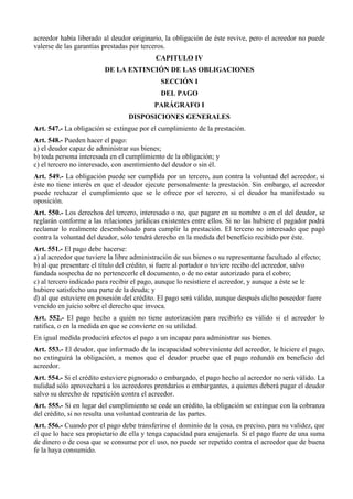 acreedor había liberado al deudor originario, la obligación de éste revive, pero el acreedor no puede
valerse de las garantías prestadas por terceros.
CAPITULO IV
DE LA EXTINCIÓN DE LAS OBLIGACIONES
SECCIÓN I
DEL PAGO
PARÁGRAFO I
DISPOSICIONES GENERALES
Art. 547.- La obligación se extingue por el cumplimiento de la prestación.
Art. 548.- Pueden hacer el pago:
a) el deudor capaz de administrar sus bienes;
b) toda persona interesada en el cumplimiento de la obligación; y
c) el tercero no interesado, con asentimiento del deudor o sin él.
Art. 549.- La obligación puede ser cumplida por un tercero, aun contra la voluntad del acreedor, si
éste no tiene interés en que el deudor ejecute personalmente la prestación. Sin embargo, el acreedor
puede rechazar el cumplimiento que se le ofrece por el tercero, si el deudor ha manifestado su
oposición.
Art. 550.- Los derechos del tercero, interesado o no, que pagare en su nombre o en el del deudor, se
reglarán conforme a las relaciones jurídicas existentes entre ellos. Si no las hubiere el pagador podrá
reclamar lo realmente desembolsado para cumplir la prestación. El tercero no interesado que pagó
contra la voluntad del deudor, sólo tendrá derecho en la medida del beneficio recibido por éste.
Art. 551.- El pago debe hacerse:
a) al acreedor que tuviere la libre administración de sus bienes o su representante facultado al efecto;
b) al que presentare el título del crédito, si fuere al portador o tuviere recibo del acreedor, salvo
fundada sospecha de no pertenecerle el documento, o de no estar autorizado para el cobro;
c) al tercero indicado para recibir el pago, aunque lo resistiere el acreedor, y aunque a éste se le
hubiere satisfecho una parte de la deuda; y
d) al que estuviere en posesión del crédito. El pago será válido, aunque después dicho poseedor fuere
vencido en juicio sobre el derecho que invoca.
Art. 552.- El pago hecho a quién no tiene autorización para recibirlo es válido si el acreedor lo
ratifica, o en la medida en que se convierte en su utilidad.
En igual medida producirá efectos el pago a un incapaz para administrar sus bienes.
Art. 553.- El deudor, que informado de la incapacidad sobreviniente del acreedor, le hiciere el pago,
no extinguirá la obligación, a menos que el deudor pruebe que el pago redundó en beneficio del
acreedor.
Art. 554.- Si el crédito estuviere pignorado o embargado, el pago hecho al acreedor no será válido. La
nulidad sólo aprovechará a los acreedores prendarios o embargantes, a quienes deberá pagar el deudor
salvo su derecho de repetición contra el acreedor.
Art. 555.- Si en lugar del cumplimiento se cede un crédito, la obligación se extingue con la cobranza
del crédito, si no resulta una voluntad contraria de las partes.
Art. 556.- Cuando por el pago debe transferirse el dominio de la cosa, es preciso, para su validez, que
el que lo hace sea propietario de ella y tenga capacidad para enajenarla. Si el pago fuere de una suma
de dinero o de cosa que se consume por el uso, no puede ser repetido contra el acreedor que de buena
fe la haya consumido.
 