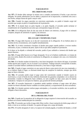 PARÁGRAFO II
DEL OBJETO DEL PAGO
Art. 557.- El deudor debe entregar la misma cosa o cumplir exactamente el hecho a que estuviere
obligado. No puede substituirlos con los daños y perjuicios de la inejecución, o mediante otra cosa u
otro hecho, aunque fueren de igual o mayor valor.
Art. 558.- Cuando los pagos parciales no estuvieren autorizados, no podrá el deudor exigir del
acreedor que acepte en parte el cumplimiento de la prestación.
Art. 559.- Si la deuda fuere en parte líquida y en parte ilíquida, el acreedor podrá reclamar el
cumplimiento de la liquidación aun antes que corresponda el pago de la otra.
Art. 560.- Si la obligación fuere de dar una suma de dinero con intereses, el pago sólo se estimará
completo, después de satisfecho el capital y los intereses.
PARÁGRAFO III
DEL LUGAR Y TIEMPO DEL PAGO
Art. 561.- El pago debe hacerse en el día del vencimiento de la obligación. Si no hubiere plazo ni
resultare de las circunstancias, será exigible inmediatamente.
Art. 562.- Si el título constitutivo facultare al deudor para pagar cuando pudiere o tuviere medios
suficientes, el juez, a instancia de parte, fijará el día en que deba cumplirse la prestación.
Si el plazo se ha dejado a voluntad del acreedor, podrá el juez señalarlo a instancia del deudor que
quiera liberarse.
Art. 563.- El pago debe hacerse en el lugar designado. Si no se lo hubiere establecido y se tratare de
una cosa cierta, donde ella existía al constituirse la obligación; en cualquier otro caso, en el domicilio
del deudor.
Art. 564.- Si el deudor mudare de domicilio y éste fuere designado a los efectos del pago, el acreedor
tendrá opción para exigirlo, sea en el actual o en el primero. Análogo derecho corresponde al deudor,
cuando el acreedor hubiere cambiado de domicilio y éste fuere el lugar indicado.
Art. 565.- Cuando el pago consistiere en una suma de dinero como precio de una cosa enajenada, y
no se hubiere fijado el lugar, se efectuará donde haya de cumplirse la tradición, siempre que dicho
pago no fuere a término.
Art. 566.- El acreedor podrá exigir el pago antes del vencimiento cuando el deudor cayere en
insolvencia, o si por el hecho de éste, hubieren disminuido las garantías estipuladas o no se dieren las
prometidas. Cuando la obligación fuere solidaria, no será exigible en tales casos para los demás
codeudores. Tampoco lo será para los fiadores, que gozarán del término prefijado.
Art. 567.- El acreedor hipotecario o prendario podrá también reclamar el pago antes del plazo,
cuando los bienes afectados fueren vendidos en remate judicial y a requerimiento de otros acreedores.
Art. 568.- Si el deudor quisiere realizar pagos anticipados, y el acreedor recibirlos, éste no podrá ser
obligado a hacer descuentos.
PARÁGRAFO IV
DE LA PRUEBA DEL PAGO
Art. 569.- Cuando por la naturaleza de la obligación el pago requiera la intervención del acreedor, se
probará en la forma establecida para los contratos.
Art. 570.- El acreedor que reciba el pago debe librar recibo y hacer anotación de dicho pago sobre el
título, si éste no se restituye al deudor. Los gastos del pago son a cargo del deudor.
Art. 571.- El recibo designará el valor y la especie de la deuda pagada, el nombre del deudor, o el del
 