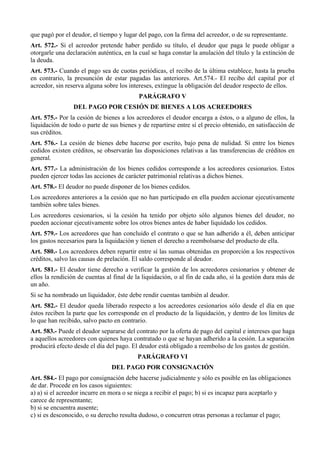 que pagó por el deudor, el tiempo y lugar del pago, con la firma del acreedor, o de su representante.
Art. 572.- Si el acreedor pretende haber perdido su título, el deudor que paga le puede obligar a
otorgarle una declaración auténtica, en la cual se haga constar la anulación del título y la extinción de
la deuda.
Art. 573.- Cuando el pago sea de cuotas periódicas, el recibo de la última establece, hasta la prueba
en contrario, la presunción de estar pagadas las anteriores. Art.574.- El recibo del capital por el
acreedor, sin reserva alguna sobre los intereses, extingue la obligación del deudor respecto de ellos.
PARÁGRAFO V
DEL PAGO POR CESIÓN DE BIENES A LOS ACREEDORES
Art. 575.- Por la cesión de bienes a los acreedores el deudor encarga a éstos, o a alguno de ellos, la
liquidación de todo o parte de sus bienes y de repartirse entre sí el precio obtenido, en satisfacción de
sus créditos.
Art. 576.- La cesión de bienes debe hacerse por escrito, bajo pena de nulidad. Si entre los bienes
cedidos existen créditos, se observarán las disposiciones relativas a las transferencias de créditos en
general.
Art. 577.- La administración de los bienes cedidos corresponde a los acreedores cesionarios. Estos
pueden ejercer todas las acciones de carácter patrimonial relativas a dichos bienes.
Art. 578.- El deudor no puede disponer de los bienes cedidos.
Los acreedores anteriores a la cesión que no han participado en ella pueden accionar ejecutivamente
también sobre tales bienes.
Los acreedores cesionarios, si la cesión ha tenido por objeto sólo algunos bienes del deudor, no
pueden accionar ejecutivamente sobre los otros bienes antes de haber liquidado los cedidos.
Art. 579.- Los acreedores que han concluido el contrato o que se han adherido a él, deben anticipar
los gastos necesarios para la liquidación y tienen el derecho a reembolsarse del producto de ella.
Art. 580.- Los acreedores deben repartir entre sí las sumas obtenidas en proporción a los respectivos
créditos, salvo las causas de prelación. El saldo corresponde al deudor.
Art. 581.- El deudor tiene derecho a verificar la gestión de los acreedores cesionarios y obtener de
ellos la rendición de cuentas al final de la liquidación, o al fin de cada año, si la gestión dura más de
un año.
Si se ha nombrado un liquidador, éste debe rendir cuentas también al deudor.
Art. 582.- El deudor queda liberado respecto a los acreedores cesionarios sólo desde el día en que
éstos reciben la parte que les corresponde en el producto de la liquidación, y dentro de los límites de
lo que han recibido, salvo pacto en contrario.
Art. 583.- Puede el deudor separarse del contrato por la oferta de pago del capital e intereses que haga
a aquellos acreedores con quienes haya contratado o que se hayan adherido a la cesión. La separación
producirá efecto desde el día del pago. El deudor está obligado a reembolso de los gastos de gestión.
PARÁGRAFO VI
DEL PAGO POR CONSIGNACIÓN
Art. 584.- El pago por consignación debe hacerse judicialmente y sólo es posible en las obligaciones
de dar. Procede en los casos siguientes:
a) a) si el acreedor incurre en mora o se niega a recibir el pago; b) si es incapaz para aceptarlo y
carece de representante;
b) si se encuentra ausente;
c) si es desconocido, o su derecho resulta dudoso, o concurren otras personas a reclamar el pago;
 