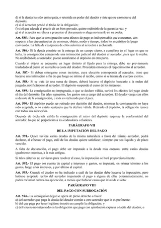 d) si la deuda ha sido embargada, o retenida en poder del deudor y éste quiere exonerarse del
depósito;
e) si el acreedor perdió el título de la obligación;
f) si el que adeuda el precio de un bien gravado, quiere redimirlo de la garantía real; y
g) si el acreedor se rehusa a presentar el documento o alega no tenerlo en su poder.
Art. 585.- Para que la consignación surta efectos de pago es indispensable que concurran, con
respecto a las circunstancias de personas, objeto, modo y tiempo, todos los requisitos del pago
convenido. La falta de cualquiera de ellos autoriza al acreedor a rechazarla.
Art. 586.- Si la deuda consiste en la entrega de un cuerpo cierto, a cumplirse en el lugar en que se
halla, la consignación comprende una intimación judicial del deudor al acreedor, para que lo reciba.
No recibiéndolo al acreedor, puede autorizarse el depósito en otra parte.
Cuando el objeto se encuentre en lugar distinto al fijado para la entrega, debe ser previamente
trasladado al punto de su recibo a costa del deudor. Procederá entonces el requerimiento al acreedor.
Art. 587.- Si deben entregarse cosas inciertas, cuya elección corresponda al acreedor, tiene que
hacerse una intimación a fin de que luego se intime el recibo, como si se tratara de cuerpos ciertos.
Art. 588.- Si se trata de una suma de dinero, deberá hacerse el depósito bancario a la orden del
juzgado, notificándose al acreedor. El depósito suspende el curso de los intereses.
Art. 589.- La consignación no impugnada, o que se declare válida, surtirá los efectos del pago desde
el día del depósito. En tales supuestos, los gastos son a cargo del acreedor. El deudor carga con ellos
si desiste de la consignación, o ésta es rechazada por el juez.
Art. 590.- El depósito puede ser retirado por decisión del deudor, mientras la consignación no haya
sido aceptada, o no exista sentencia que la declare válida. Retirado el depósito, la obligación renace
con todos sus accesorios.
Después de declarada válida la consignación el retiro del depósito requiere la conformidad del
acreedor, lo que no perjudicará a los codeudores o fiadores.
PARÁGRAFO VII
DE LA IMPUTACIÓN DEL PAGO
Art. 591.- Quien tuviere varias deudas de la misma naturaleza a favor del mismo acreedor, podrá
declarar, al efectuar el pago, cuál de las deudas quiere satisfacer, siempre que sea líquida y de plazo
vencido.
A falta de declaración, el pago debe ser imputado a la deuda más onerosa; entre varias deudas
igualmente onerosas, a la más antigua.
Si tales criterios no sirvieran para resolver el caso, la imputación se hará proporcionalmente.
Art. 592.- El pago por cuenta de capital e intereses y gastos, se imputará, en primer término a los
gastos, luego a los intereses, y por último al capital.
Art. 593.- Cuando el deudor no ha indicado a cuál de las deudas debe hacerse la imputación, pero
hubiese aceptado recibo del acreedor imputando el pago a alguna de ellas determinadamente, no
podrá reclamar contra esa aplicación, a menos que hubiese causa que invalide el acto.
PARÁGRAFO VIII
DEL PAGO CON SUBROGACIÓN
Art. 594.- La subrogación legal se opera de pleno derecho a favor:
a) del acreedor que paga la deuda del deudor común a otro acreedor que le es preferente;
b) del que paga por tener legítimo interés en cumplir la obligación; y
c) del tercero no interesado en la obligación que paga con aprobación expresa o tácita del deudor, o
 