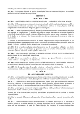 derecho; pero autoriza al deudor para oponerlo como defensa.
Art. 601.- Determinado el precio de la cosa dada en pago, las relaciones entre las partes se regularán
por las normas del contrato de compraventa.
SECCIÓN II
DE LA NOVACION
Art. 602.- Las obligaciones pueden extinguirse por novación. La voluntad de novar no se presume.
Art. 603.- El libramiento de un documento o su renovación, la adición o eliminación de un vocablo y
cualquier otra modificación accesoria, como las alteraciones relativas al tiempo, lugar o modo de
cumplimiento sólo modifican la obligación, pero no la extinguen.
Art. 604.- La novación no solo extingue la obligación principal sino también las accesorias contraídas
para asegurar su cumplimiento. El acreedor, sin embargo, puede, por una reserva expresa impedir la
extinción de los privilegios, prenda o hipoteca del antiguo crédito, que así pasan a garantizar el nuevo.
Si el deudor es el mismo, y los bienes gravados son de su pertenencia, la reserva no exige su
intervención.
El acreedor no puede reservarse el derecho de prenda o hipoteca de la obligación extinguida, si los
bienes hipotecados o empeñados pertenecieren a terceros que no hubieren tenido parte en la novación
llevada a cabo por cambio de deudor, a menos que los terceros lo consientan.
Art. 605.- Si la novación se efectúa entre el acreedor y uno de los deudores solidarios con efecto
liberatorio para todos, los privilegios y garantías reales del crédito anterior pueden reservarse
solamente sobre los bienes del deudor que hace la novación.
Art. 606.- La novación es nula si lo fuese la obligación originaria, pero no lo será si, conociendo el
deudor el vicio de ésta, asumiera la nueva deuda.
Art. 607.- Si un nuevo deudor se substituye al originario que queda liberado, se observarán las
normas relativas a la delegación y la expromisión.
Art. 608.- Habrá novación por substitución de acreedor únicamente en caso de haberse hecho con
asentimiento del deudor el contrato entre el acreedor precedente y el que lo substituye.
Art. 609.- Si el acuerdo entre el acreedor primitivo y el que lo substituye fuere hecho sin el
asentimiento del deudor, no habrá novación sino una cesión de derechos.
SECCIÓN III
DE LA REMISIÓN DE LA DEUDA
Art. 610.- La obligación se extingue cuando el acreedor conviene en remitir gratuitamente la deuda.
La remisión puede ser expresa o tácita. La aceptación del deudor hace irrevocable la remisión.
Art. 611.- La remisión de la deuda no está sujeta a forma alguna, salvo que el crédito o sus derechos
accesorios constaren en escritura pública. En este caso la remisión, para que pueda ser opuesta a
tercero, deberá hacerse en la misma forma e inscribirse en el Registro Público correspondiente.
Art. 612.- La entrega del instrumento original que justifica el crédito, realizada voluntariamente por
el acreedor al deudor constituye prueba de liberación.
Siempre que dicho título se halle en poder del obligado, se presume que el acreedor lo entregó
voluntariamente.
Art. 613.- La renuncia del acreedor a las garantías de la obligación no hace presumir la remisión de la
deuda.
Art. 614.- La remisión hecha al deudor principal libera a los fiadores, pero la que se ha concedido a
éstos no aprovecha al deudor principal. La remisión acordada a uno de los fiadores no libera a los
otros más que en cuanto a la parte del fiador liberado. Sin embargo, si los otros fiadores han
 