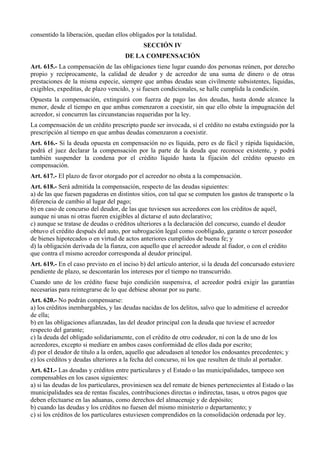 consentido la liberación, quedan ellos obligados por la totalidad.
SECCIÓN IV
DE LA COMPENSACIÓN
Art. 615.- La compensación de las obligaciones tiene lugar cuando dos personas reúnen, por derecho
propio y recíprocamente, la calidad de deudor y de acreedor de una suma de dinero o de otras
prestaciones de la misma especie, siempre que ambas deudas sean civilmente subsistentes, líquidas,
exigibles, expeditas, de plazo vencido, y si fuesen condicionales, se halle cumplida la condición.
Opuesta la compensación, extinguirá con fuerza de pago las dos deudas, hasta donde alcance la
menor, desde el tiempo en que ambas comenzaron a coexistir, sin que ello obste la impugnación del
acreedor, si concurren las circunstancias requeridas por la ley.
La compensación de un crédito prescripto puede ser invocada, si el crédito no estaba extinguido por la
prescripción al tiempo en que ambas deudas comenzaron a coexistir.
Art. 616.- Si la deuda opuesta en compensación no es líquida, pero es de fácil y rápida liquidación,
podrá el juez declarar la compensación por la parte de la deuda que reconoce existente, y podrá
también suspender la condena por el crédito líquido hasta la fijación del crédito opuesto en
compensación.
Art. 617.- El plazo de favor otorgado por el acreedor no obsta a la compensación.
Art. 618.- Será admitida la compensación, respecto de las deudas siguientes:
a) de las que fuesen pagaderas en distintos sitios, con tal que se computen los gastos de transporte o la
diferencia de cambio al lugar del pago;
b) en caso de concurso del deudor, de las que tuviesen sus acreedores con los créditos de aquél,
aunque ni unas ni otras fueren exigibles al dictarse el auto declarativo;
c) aunque se tratase de deudas o créditos ulteriores a la declaración del concurso, cuando el deudor
obtuvo el crédito después del auto, por subrogación legal como coobligado, garante o tercer poseedor
de bienes hipotecados o en virtud de actos anteriores cumplidos de buena fe; y
d) la obligación derivada de la fianza, con aquello que el acreedor adeude al fiador, o con el crédito
que contra el mismo acreedor corresponda al deudor principal.
Art. 619.- En el caso previsto en el inciso b) del artículo anterior, si la deuda del concursado estuviere
pendiente de plazo, se descontarán los intereses por el tiempo no transcurrido.
Cuando uno de los crédito fuese bajo condición suspensiva, el acreedor podrá exigir las garantías
necesarias para reintegrarse de lo que debiese abonar por su parte.
Art. 620.- No podrán compensarse:
a) los créditos inembargables, y las deudas nacidas de los delitos, salvo que lo admitiese el acreedor
de ella;
b) en las obligaciones afianzadas, las del deudor principal con la deuda que tuviese el acreedor
respecto del garante;
c) la deuda del obligado solidariamente, con el crédito de otro codeudor, ni con la de uno de los
acreedores, excepto si mediare en ambos casos conformidad de ellos dada por escrito;
d) por el deudor de título a la orden, aquello que adeudasen al tenedor los endosantes precedentes; y
e) los créditos y deudas ulteriores a la fecha del concurso, ni los que resulten de título al portador.
Art. 621.- Las deudas y créditos entre particulares y el Estado o las municipalidades, tampoco son
compensables en los casos siguientes:
a) si las deudas de los particulares, proviniesen sea del remate de bienes pertenecientes al Estado o las
municipalidades sea de rentas fiscales, contribuciones directas o indirectas, tasas, u otros pagos que
deben efectuarse en las aduanas, como derechos del almacenaje y de depósito;
b) cuando las deudas y los créditos no fuesen del mismo ministerio o departamento; y
c) si los créditos de los particulares estuviesen comprendidos en la consolidación ordenada por ley.
 