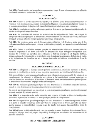 Art. 622.- Cuando existen varias deudas compensables a cargo de una misma persona, se aplicarán
las disposiciones sobre imputación del pago.
SECCIÓN V
DE LA CONFUSIÓN
Art. 623.- Cuando la calidad de acreedor y deudor, o el dominio y una de sus desmembraciones, se
reuniesen en la misma persona, quedará extinguida la obligación y su garantía en el primer caso; y en
el segundo, consolidado el derecho real. La confusión podrá producirse en todo o en parte.
Art. 624.- La confusión no produce efectos en perjuicio de terceros que hayan adquirido derecho de
usufructo o de prenda sobre el crédito.
Art. 625.- La confusión del derecho del acreedor con la obligación del fiador, no extingue la
obligación del deudor principal. Si en la misma persona se reunen las calidades de fiador y de deudor
principal, la fianza subsiste, siempre que el acreedor tenga interés en ello.
Art. 626.- La confusión entre uno de los acreedores solidarios y el deudor, o entre uno de los
codeudores solidarios y el acreedor, extingue la obligación principal y sus accesorios con el efecto del
pago.
Art. 627.- Cesará la confusión, siempre que por un acontecimiento ulterior se restablecieren las
calidades originarias de las parte, y revivirán los derechos que en un principio correspondían a las
mismas. Si se tratare de derechos cuya extinción se hubiere inscripto en el Registro Público,
correspondiente, la reintegración no se producirá sino después de la cancelación de la toma de razón,
y sin perjuicio de los derechos que en el tiempo intermedio se hubieren constituido en favor de
terceros.
SECCIÓN VI
DE LA IMPOSIBILIDAD DEL PAGO
Art. 628.- La obligación se extingue cuando por una causa física o jurídica no imputable al deudor,
anterior a su constitución en mora, se hace imposible la prestación que constituye el objeto de ella.
Si la imposibilidad es solo temporal, el deudor, en tanto ella exista no es responsable del retardo de su
cumplimiento. No obstante, la obligación se extingue si la imposibilidad perdura hasta que, en
relación al título o a la naturaleza de su objeto, el deudor no puede ser considerado obligado a ejecutar
la prestación o el acreedor no tenga ya interés en conseguirla.
Art. 629.- La prestación que tiene por objeto una cosa determinada se considerará imposible también,
cuando la cosa desapareciese sin que pueda probarse su perecimiento.
En caso de que posteriormente sea encontrada la cosa desaparecida, se aplicarán las disposiciones del
segundo apartado del artículo anterior.
Art. 630.- Si la prestación se ha hecho imposible sólo en parte, el deudor se libera de la obligación
ejecutando la prestación en cuanto a la parte que sigue posible de cumplimiento.
Art. 631.- Si la prestación que tiene por objeto una cosa determinada se ha hecho imposible, en todo
o en parte, el acreedor se subroga en los derechos que corresponden al deudor, derivados del hecho
que ha causado la imposibilidad, y puede exigir del deudor todo cuanto haya recibido a título de
resarcimiento.
Art. 632.- Cuando la obligación fuere de entregar cosas inciertas no fungibles, determinadas sólo por
su especie, el pago nunca se juzgará imposible y la obligación se resolverá en indemnización de
pérdidas e intereses.
CAPITULO V
DE LA PRESCRIPCIÓN LIBERATORIA
 