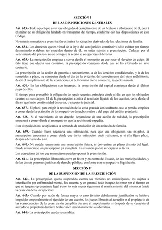 SECCIÓN I
DE LAS DISPOSICIONES GENERALES
Art. 633.- Todo aquél que estuviere obligado al cumplimiento de un hecho o a abstenerse de él, podrá
eximirse de su obligación fundado en transcurso del tiempo, conforme con las disposiciones de éste
Código.
No estarán sometidos a prescripción extintiva los derechos derivados de las relaciones de familia.
Art. 634.- Los derechos que en virtud de la ley o del acto jurídico constitutivo sólo existan por tiempo
determinado o deban ser ejercidos dentro de él, no están sujetos a prescripción. Caducar por el
vencimiento del plazo si no se dedujere la acción o se ejerciere el derecho.
Art. 635.- La prescripción empieza a correr desde el momento en que nace el derecho de exigir. Si
éste tiene por objeto una comisión, la prescripción comienza desde que se ha efectuado un acto
contrario.
La prescripción de la acción de garantía o saneamiento, la de los derechos condicionales, y la de los
sometidos a plazo, se computan desde el día de la evicción, del conocimiento del vicio redhibitorio,
desde el cumplimiento de las condiciones, o del término cierto o incierto, respectivamente.
Art. 636.- En las obligaciones con intereses, la prescripción del capital comienza desde el último
pago de ellos.
El tiempo para prescribir la obligación de rendir cuentas, principia desde el día en que los obligados
cesaron en sus cargos. El de la prescripción contra el resultado líquido de las cuentas, corre desde el
día en que hubo conformidad de partes, o ejecutoria judicial.
Art. 637.- El plazo para exigir la restitución de la cosa gravada con usufructo, uso o prenda, empieza
a correr desde la extinción de los respectivos derechos reales o del pago del crédito prendario.
Art. 638.- Si el nacimiento de un derecho dependiese de una acción de nulidad, la prescripción
empezará a correr desde el momento en que la acción esté expedita.
Esta disposición no se aplicará a la demanda de anulación de una relación de familia.
Art. 639.- Cuando fuere necesaria una intimación, para que una obligación sea exigible, la
prescripción empezará a correr desde que dicha intimación pudo realizarse, y si ella fijare plazo,
después de vencido éste.
Art. 640.- No puede renunciarse una prescripción futura, ni convenirse un plazo distinto del legal.
Puede renunciarse un prescripción ya cumplida. La renuncia puede ser expresa o tácita.
Los acreedores de los que renunciaron pueden oponer la prescripción.
Art. 641.- La prescripción liberatoria corre en favor y en contra del Estado, de las municipalidades, y
de las demás personas jurídicas de derecho público, conforme con su respectiva legislación.
SECCIÓN II
DE LA SUSPENSIÓN DE LA PRESCRIPCIÓN
Art. 642.- La prescripción queda suspendida contra los menores no emancipados, los sujetos a
interdicción por enfermedad mental, los ausente, y en general, todo incapaz de obrar por el tiempo en
que no tengan representante legal y por los seis meses siguientes al nombramiento del mismo, o desde
la cesación de la incapacidad.
Art. 643.- Cuando por razón de fuerza mayor o caso fortuito debidamente justificados se hubiere
impedido temporalmente el ejercicio de una acción, los jueces librarán al acreedor o al propietario de
las consecuencias de la prescripción cumplida durante el impedimento, si después de su cesación el
acreedor o propietario hubiere hecho valer inmediatamente sus derechos.
Art. 644.- La prescripción queda suspendida:
 