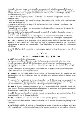 a) entre los cónyuges, aunque estén separados de mutuo acuerdo o judicialmente, cualquiera sea el
régimen patrimonial por el cual hubieren optado. Esta norma se aplicará también cuando la acción de
la mujer durante la unión conyugal, hubiere de recaer sobre los bienes del marido por garantía,
resarcimiento u otra causa;
b) entre quien ejerce la patria potestad o los poderes a ella inherentes y las personas que están
sometidas a ella;
c) entre el tutor y el menor o el interdicto sujetos a la tutela o curatela, mientras no se haya presentado
y aprobado la cuenta final;
d) respecto del heredero que ha aceptado la herencia a beneficio de inventario, con relación a sus
créditos contra la sucesión;
e) entre las personas jurídicas y sus administradores, mientras estén en el cargo, por las acciones de
responsabilidad contra ellos;
f) entre el deudor que ha ocultado dolosamente la existencia de la deuda, y el acreedor, mientras el
dolo no haya sido descubierto; y
g) en favor de los ausente del país en servicio público y los que estuvieren sirviendo a las fuerzas
armadas, durante el tiempo indicado por las disposiciones especiales dictadas para caso de guerra.
Art. 645.- El beneficio de la suspensión de la prescripción no puede ser invocado sino por las
personas, o contra las personas, en perjuicio o a favor de las cuales está establecida, y no por sus
cointeresados, o contra sus cointeresados. Esta disposición no comprende las obligaciones
indivisibles.
Art. 646.- El efecto de la suspensión es inutilizar para la prescripción el tiempo por el cual ella ha
durado.
SECCIÓN III
DE LA INTERRUPCIÓN DE LA PRESCRIPCIÓN
Art. 647.- La prescripción se interrumpe:
a) por demanda notificada al deudor, aunque ella haya sido entablada ante juez incompetente;
b) por la presentación del título del crédito en juicio sucesorio o de convocación de acreedores;
c) por cualquier acto inequívoco, judicial o extrajudicial, que importe reconocimiento del crédito por
el deudor; y
d) por el compromiso en escritura pública, conforme al cual las partes sujeten la cuestión dudosa o
controvertida a juicio de árbitro o arbitradores.
Art. 648.- La interrupción de la prescripción causada por demanda se tendrá por no sucedida si el
juicio terminare por desistimiento del actor, por perención o por sentencia definitiva absolutoria del
demandado.
Si el proceso fuere abandonado, la interrupción concluirá con el último acto de procedimiento de las
partes o del tribunal. La prescripción comienza a correr nuevamente desde el fin de la interrupción y
volverá a interrumpirse, por la prosecución del juicio por cualquiera de las partes.
Art. 649.- Si el juicio terminare por sentencia que no se pronunciare sobre el fondo de la acción, y el
actor intentare una nueva demanda dentro de los seis meses de la sentencia, se juzgará interrumpida la
prescripción por la deducción de la primera demanda.
Art. 650.- La interrupción de la prescripción causada por demanda, no aprovecha sino al que la ha
entablado, y a los que de él tengan su derecho.
Art. 651.- La interrupción hecha por uno de los co-acreedores no aprovecha a los demás.
Y recíprocamente, la interrupción causada contra uno o varios de los co-deudores no puede oponerse
a los otros.
Art. 652.- La interrupción de la prescripción emanada de uno de los acreedores solidarios, aprovecha
a los coacreedores; y recíprocamente, la que se ha causado contra uno de los deudores solidarios
 