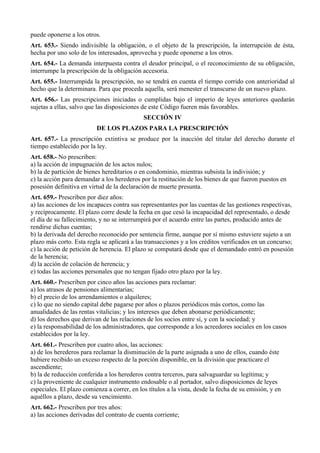 puede oponerse a los otros.
Art. 653.- Siendo indivisible la obligación, o el objeto de la prescripción, la interrupción de ésta,
hecha por uno solo de los interesados, aprovecha y puede oponerse a los otros.
Art. 654.- La demanda interpuesta contra el deudor principal, o el reconocimiento de su obligación,
interrumpe la prescripción de la obligación accesoria.
Art. 655.- Interrumpida la prescripción, no se tendrá en cuenta el tiempo corrido con anterioridad al
hecho que la determinara. Para que proceda aquella, será menester el transcurso de un nuevo plazo.
Art. 656.- Las prescripciones iniciadas o cumplidas bajo el imperio de leyes anteriores quedarán
sujetas a ellas, salvo que las disposiciones de este Código fueren más favorables.
SECCIÓN IV
DE LOS PLAZOS PARA LA PRESCRIPCIÓN
Art. 657.- La prescripción extintiva se produce por la inacción del titular del derecho durante el
tiempo establecido por la ley.
Art. 658.- No prescriben:
a) la acción de impugnación de los actos nulos;
b) la de partición de bienes hereditarios o en condominio, mientras subsista la indivisión; y
c) la acción para demandar a los herederos por la restitución de los bienes de que fueron puestos en
posesión definitiva en virtud de la declaración de muerte presunta.
Art. 659.- Prescriben por diez años:
a) las acciones de los incapaces contra sus representantes por las cuentas de las gestiones respectivas,
y recíprocamente. El plazo corre desde la fecha en que cesó la incapacidad del representado, o desde
el día de su fallecimiento, y no se interrumpirá por el acuerdo entre las partes, producido antes de
rendirse dichas cuentas;
b) la derivada del derecho reconocido por sentencia firme, aunque por sí mismo estuviere sujeto a un
plazo más corto. Esta regla se aplicará a las transacciones y a los créditos verificados en un concurso;
c) la acción de petición de herencia. El plazo se computará desde que el demandado entró en posesión
de la herencia;
d) la acción de colación de herencia; y
e) todas las acciones personales que no tengan fijado otro plazo por la ley.
Art. 660.- Prescriben por cinco años las acciones para reclamar:
a) los atrasos de pensiones alimentarias;
b) el precio de los arrendamientos o alquileres;
c) lo que no siendo capital debe pagarse por años o plazos periódicos más cortos, como las
anualidades de las rentas vitalicias; y los intereses que deben abonarse periódicamente;
d) los derechos que derivan de las relaciones de los socios entre sí, y con la sociedad; y
e) la responsabilidad de los administradores, que corresponde a los acreedores sociales en los casos
establecidos por la ley.
Art. 661.- Prescriben por cuatro años, las acciones:
a) de los herederos para reclamar la disminución de la parte asignada a uno de ellos, cuando éste
hubiere recibido un exceso respecto de la porción disponible, en la división que practicare el
ascendiente;
b) la de reducción conferida a los herederos contra terceros, para salvaguardar su legítima; y
c) la proveniente de cualquier instrumento endosable o al portador, salvo disposiciones de leyes
especiales. El plazo comienza a correr, en los títulos a la vista, desde la fecha de su emisión, y en
aquéllos a plazo, desde su vencimiento.
Art. 662.- Prescriben por tres años:
a) las acciones derivadas del contrato de cuenta corriente;
 