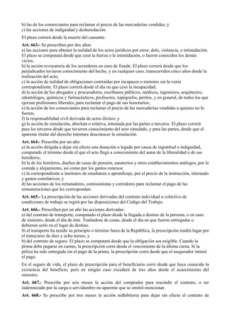 b) las de los comerciantes para reclamar el precio de las mercaderías vendidas; y
c) las acciones de indignidad y desheredación.
El plazo correrá desde la muerte del causante.
Art. 663.- Se prescriben por dos años:
a) las acciones para obtener la nulidad de los actos jurídicos por error, dolo, violencia, o intimidación.
El plazo se computará desde que cesó la fuerza o la intimidación, o fueron conocidos los demás
vicios;
b) la acción revocatoria de los acreedores en caso de fraude. El plazo correrá desde que los
perjudicados tuvieron conocimiento del hecho, y en cualquier caso, transcurridos cinco años desde la
realización del acto;
c) la acción de nulidad de obligaciones contraídas por incapaces o menores sin la venia
correspondiente. El plazo correrá desde el día en que cesó la incapacidad;
d) la acción de los abogados y procuradores, escribanos públicos, médicos, ingenieros, arquitectos,
odontólogos, químicos y farmacéuticos, profesores, topógrafos, peritos, y en general, de todos los que
ejerzan profesiones liberales, para reclamar el pago de sus honorarios;
e) la acción de los comerciantes para reclamar el precio de las mercaderías vendidas a quienes no lo
fueren;
f) la responsabilidad civil derivada de actos ilícitos; y
g) la acción de simulación, absoluta o relativa, intentada por las partes o terceros. El plazo correrá
para los terceros desde que tuvieron conocimiento del acto simulado, y para las partes, desde que el
aparente titular del derecho intentare desconocer la simulación.
Art. 664.- Prescribe por un año:
a) la acción dirigida a dejar sin efecto una donación o legado por causa de ingratitud o indignidad,
computado el término desde el que el acto llegó a conocimiento del autor de la liberalidad o de sus
herederos;
b) la de los hoteleros, dueños de casas de pensión, sanatorios y otros establecimientos análogos, por la
comida y alojamiento, así como por los gastos conexos;
c) la correspondiente a institutos de enseñanza o aprendizaje, por el precio de la instrucción, internado
y gastos correlativos; y
d) las acciones de los rematadores, comisionistas y corredores para reclamar el pago de las
remuneraciones que les correspondan.
Art. 665.- La prescripción de las acciones derivadas del contrato individual o colectivo de
condiciones de trabajo se regirá por las disposiciones del Código del Trabajo.
Art. 666.- Prescriben por un año las acciones derivadas:
a) del contrato de transporte, computado el plazo desde la llegada a destino de la persona, o en caso
de siniestro, desde el día de éste. Tratándose de cosas, desde el día en que fueron entregadas o
debieron serlo en el lugar de destino.
Si el transporte ha tenido su principio o término fuera de la República, la prescripción tendrá lugar por
el transcurso de diez y ocho meses; y
b) del contrato de seguro. El plazo se computará desde que la obligación sea exigible. Cuando la
prima deba pagarse en cuotas, la prescripción corre desde el vencimiento de la última cuota. Si la
póliza ha sido entregada sin el pago de la prima, la prescripción corre desde que el asegurador intimó
el pago.
En el seguro de vida, el plazo de prescripción para el beneficiario corre desde que haya conocido la
existencia del beneficio, pero en ningún caso excederá de tres años desde el acaecimiento del
siniestro.
Art. 667.- Prescribe por seis meses la acción del comprador para rescindir el contrato, o ser
indemnizado por la carga o servidumbre no aparente que se omitió mencionar.
Art. 668.- Se prescribe por tres meses la acción redhibitoria para dejar sin efecto el contrato de
 