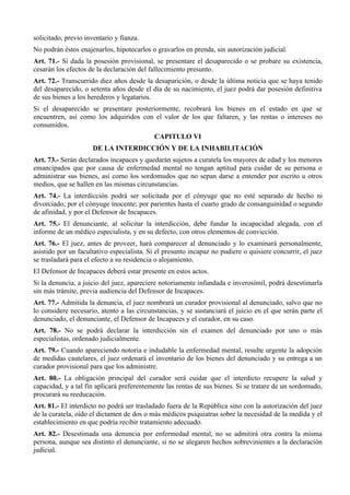 solicitado, previo inventario y fianza.
No podrán éstos enajenarlos, hipotecarlos o gravarlos en prenda, sin autorización judicial.
Art. 71.- Si dada la posesión provisional, se presentare el desaparecido o se probare su existencia,
cesarán los efectos de la declaración del fallecimiento presunto.
Art. 72.- Transcurrido diez años desde la desaparición, o desde la última noticia que se haya tenido
del desaparecido, o setenta años desde el día de su nacimiento, el juez podrá dar posesión definitiva
de sus bienes a los herederos y legatarios.
Si el desaparecido se presentare posteriormente, recobrará los bienes en el estado en que se
encuentren, así como los adquiridos con el valor de los que faltaren, y las rentas o intereses no
consumidos.
CAPITULO VI
DE LA INTERDICCIÓN Y DE LA INHABILITACIÓN
Art. 73.- Serán declarados incapaces y quedarán sujetos a curatela los mayores de edad y los menores
emancipados que por causa de enfermedad mental no tengan aptitud para cuidar de su persona o
administrar sus bienes, así como los sordomudos que no sepan darse a entender por escrito u otros
medios, que se hallen en las mismas circunstancias.
Art. 74.- La interdicción podrá ser solicitada por el cónyuge que no esté separado de hecho ni
divorciado; por el cónyuge inocente; por parientes hasta el cuarto grado de consanguinidad o segundo
de afinidad, y por el Defensor de Incapaces.
Art. 75.- El denunciante, al solicitar la interdicción, debe fundar la incapacidad alegada, con el
informe de un médico especialista, y en su defecto, con otros elementos de convicción.
Art. 76.- El juez, antes de proveer, hará comparecer al denunciado y lo examinará personalmente,
asistido por un facultativo especialista. Si el presunto incapaz no pudiere o quisiere concurrir, el juez
se trasladará para el efecto a su residencia o alojamiento.
El Defensor de Incapaces deberá estar presente en estos actos.
Si la denuncia, a juicio del juez, apareciere notoriamente infundada e inverosímil, podrá desestimarla
sin más trámite, previa audiencia del Defensor de Incapaces.
Art. 77.- Admitida la denuncia, el juez nombrará un curador provisional al denunciado, salvo que no
lo considere necesario, atento a las circunstancias, y se sustanciará el juicio en el que serán parte el
denunciado, el denunciante, el Defensor de Incapaces y el curador, en su caso.
Art. 78.- No se podrá declarar la interdicción sin el examen del denunciado por uno o más
especialistas, ordenado judicialmente.
Art. 79.- Cuando apareciendo notoria e indudable la enfermedad mental, resulte urgente la adopción
de medidas cautelares, el juez ordenará el inventario de los bienes del denunciado y su entrega a un
curador provisional para que los administre.
Art. 80.- La obligación principal del curador será cuidar que el interdicto recupere la salud y
capacidad, y a tal fin aplicará preferentemente las rentas de sus bienes. Si se tratare de un sordomudo,
procurará su reeducación.
Art. 81.- El interdicto no podrá ser trasladado fuera de la República sino con la autorización del juez
de la curatela, oído el dictamen de dos o más médicos psiquiatras sobre la necesidad de la medida y el
establecimiento en que podría recibir tratamiento adecuado.
Art. 82.- Desestimada una denuncia por enfermedad mental, no se admitirá otra contra la misma
persona, aunque sea distinto el denunciante, si no se alegaren hechos sobrevinientes a la declaración
judicial.
 
