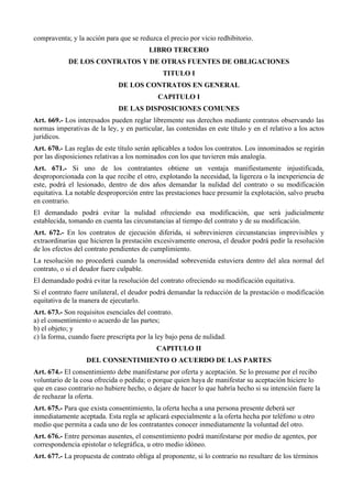 compraventa; y la acción para que se reduzca el precio por vicio redhibitorio.
LIBRO TERCERO
DE LOS CONTRATOS Y DE OTRAS FUENTES DE OBLIGACIONES
TITULO I
DE LOS CONTRATOS EN GENERAL
CAPITULO I
DE LAS DISPOSICIONES COMUNES
Art. 669.- Los interesados pueden reglar libremente sus derechos mediante contratos observando las
normas imperativas de la ley, y en particular, las contenidas en este título y en el relativo a los actos
jurídicos.
Art. 670.- Las reglas de este título serán aplicables a todos los contratos. Los innominados se regirán
por las disposiciones relativas a los nominados con los que tuvieren más analogía.
Art. 671.- Si uno de los contratantes obtiene un ventaja manifiestamente injustificada,
desproporcionada con la que recibe el otro, explotando la necesidad, la ligereza o la inexperiencia de
este, podrá el lesionado, dentro de dos años demandar la nulidad del contrato o su modificación
equitativa. La notable desproporción entre las prestaciones hace presumir la explotación, salvo prueba
en contrario.
El demandado podrá evitar la nulidad ofreciendo esa modificación, que será judicialmente
establecida, tomando en cuenta las circunstancias al tiempo del contrato y de su modificación.
Art. 672.- En los contratos de ejecución diferida, si sobrevinieren circunstancias imprevisibles y
extraordinarias que hicieren la prestación excesivamente onerosa, el deudor podrá pedir la resolución
de los efectos del contrato pendientes de cumplimiento.
La resolución no procederá cuando la onerosidad sobrevenida estuviera dentro del alea normal del
contrato, o si el deudor fuere culpable.
El demandado podrá evitar la resolución del contrato ofreciendo su modificación equitativa.
Si el contrato fuere unilateral, el deudor podrá demandar la reducción de la prestación o modificación
equitativa de la manera de ejecutarlo.
Art. 673.- Son requisitos esenciales del contrato.
a) el consentimiento o acuerdo de las partes;
b) el objeto; y
c) la forma, cuando fuere prescripta por la ley bajo pena de nulidad.
CAPITULO II
DEL CONSENTIMIENTO O ACUERDO DE LAS PARTES
Art. 674.- El consentimiento debe manifestarse por oferta y aceptación. Se lo presume por el recibo
voluntario de la cosa ofrecida o pedida; o porque quien haya de manifestar su aceptación hiciere lo
que en caso contrario no hubiere hecho, o dejare de hacer lo que habría hecho si su intención fuere la
de rechazar la oferta.
Art. 675.- Para que exista consentimiento, la oferta hecha a una persona presente deberá ser
inmediatamente aceptada. Esta regla se aplicará especialmente a la oferta hecha por teléfono u otro
medio que permita a cada uno de los contratantes conocer inmediatamente la voluntad del otro.
Art. 676.- Entre personas ausentes, el consentimiento podrá manifestarse por medio de agentes, por
correspondencia epistolar o telegráfica, u otro medio idóneo.
Art. 677.- La propuesta de contrato obliga al proponente, si lo contrario no resultare de los términos
 