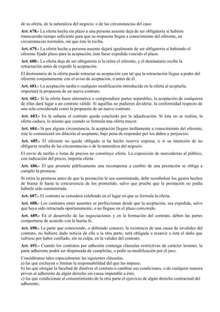 de su oferta, de la naturaleza del negocio, o de las circunstancias del caso.
Art. 678.- La oferta hecha sin plazo a una persona ausente deja de ser obligatoria si hubiere
transcurrido tiempo suficiente para que su respuesta llegue a conocimiento del oferente, en
circunstancias normales, sin que éste la reciba.
Art. 679.- La oferta hecha a persona ausente dejará igualmente de ser obligatoria si habiendo el
oferente fijado plazo para la aceptación, ésta fuese expedida vencido el plazo.
Art. 680.- La oferta deja de ser obligatoria si la retira el oferente, y el destinatario recibe la
retractación antes de expedir la aceptación.
El destinatario de la oferta puede retractar su aceptación con tal que la retractación llegue a poder del
oferente conjuntamente con el aviso de aceptación, o antes de él.
Art. 681.- La aceptación tardía o cualquier modificación introducida en la oferta al aceptarla,
importará la propuesta de un nuevo contrato.
Art. 682.- Si la oferta fuere alternativa o comprendiere partes separables, la aceptación de cualquiera
de ellas dará lugar a un contrato válido. Si aquéllas no pudieren dividirse, la conformidad respecto de
una sola considerada como la propuesta de un nuevo contrato.
Art. 683.- En la subasta el contrato queda concluido por la adjudicación. Si ésta no se realiza, la
oferta caduca, lo mismo que cuando se formula una oferta mayor.
Art. 684.- Si por alguna circunstancia, la aceptación llegare tardíamente a conocimiento del oferente,
éste lo comunicará sin dilación al aceptante, bajo pena de responder por los daños y perjuicios.
Art. 685.- El oferente no queda obligado si ha hecho reserva expresa, o si su intención de no
obligarse resulta de las circunstancias o de la naturaleza del negocio.
El envío de tarifas o listas de precios no constituye oferta. La exposición de mercaderías al público,
con indicación del precio, importa oferta.
Art. 686.- El que promete públicamente una recompensa a cambio de una prestación se obliga a
cumplir la promesa.
Si retira la promesa antes de que la prestación le sea suministrada, debe reembolsar los gastos hechos
de buena fe hasta la concurrencia de los prometido, salvo que pruebe que la prestación no podía
haberle sido suministrada.
Art. 687.- El contrato se considera celebrado en el lugar en que se formula la oferta.
Art. 688.- Los contratos entre ausentes se perfeccionan desde que la aceptación, sea expedida, salvo
que haya sido retractada oportunamente, o no llegase en el plazo convenido.
Art. 689.- En el desarrollo de las negociaciones y en la formación del contrato, deben las partes
comportarse de acuerdo con la buena fe.
Art. 690.- La parte que conociendo, o debiendo conocer, la existencia de una causa de invalidez del
contrato, no hubiere dado noticia de ella a la otra parte, será obligada a resarcir a ésta el daño que
sufriese por haber confiado, sin su culpa, en la validez del contrato.
Art. 691.- Cuando los contratos por adhesión contenga cláusulas restrictivas de carácter leonino, la
parte adherente podrá ser dispensada de cumplirlas, o pedir su modificación por el juez.
Considéranse tales especialmente las siguientes cláusulas.
a) las que excluyen o limitan la responsabilidad del que las impuso;
b) las que otorgan la facultad de disolver el contrato o cambiar sus condiciones, o de cualquier manera
priven al adherente de algún derecho sin causa imputable a éste;
c) las que condicionan al consentimiento de la otra parte el ejercicio de algún derecho contractual del
adherente;
 