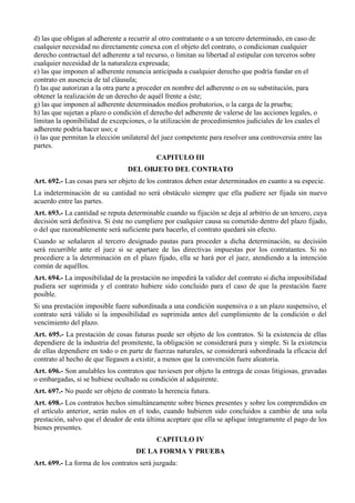 d) las que obligan al adherente a recurrir al otro contratante o a un tercero determinado, en caso de
cualquier necesidad no directamente conexa con el objeto del contrato, o condicionan cualquier
derecho contractual del adherente a tal recurso, o limitan su libertad al estipular con terceros sobre
cualquier necesidad de la naturaleza expresada;
e) las que imponen al adherente renuncia anticipada a cualquier derecho que podría fundar en el
contrato en ausencia de tal cláusula;
f) las que autorizan a la otra parte a proceder en nombre del adherente o en su substitución, para
obtener la realización de un derecho de aquél frente a éste;
g) las que imponen al adherente determinados medios probatorios, o la carga de la prueba;
h) las que sujetan a plazo o condición el derecho del adherente de valerse de las acciones legales, o
limitan la oponibilidad de excepciones, o la utilización de procedimientos judiciales de los cuales el
adherente podría hacer uso; e
i) las que permitan la elección unilateral del juez competente para resolver una controversia entre las
partes.
CAPITULO III
DEL OBJETO DEL CONTRATO
Art. 692.- Las cosas para ser objeto de los contratos deben estar determinados en cuanto a su especie.
La indeterminación de su cantidad no será obstáculo siempre que ella pudiere ser fijada sin nuevo
acuerdo entre las partes.
Art. 693.- La cantidad se reputa determinable cuando su fijación se deja al arbitrio de un tercero, cuya
decisión será definitiva. Si éste no cumpliere por cualquier causa su cometido dentro del plazo fijado,
o del que razonablemente será suficiente para hacerlo, el contrato quedará sin efecto.
Cuando se señalaren al tercero designado pautas para proceder a dicha determinación, su decisión
será recurrible ante el juez si se apartare de las directivas impuestas por los contratantes. Si no
procediere a la determinación en el plazo fijado, ella se hará por el juez, atendiendo a la intención
común de aquéllos.
Art. 694.- La imposibilidad de la prestación no impedirá la validez del contrato si dicha imposibilidad
pudiera ser suprimida y el contrato hubiere sido concluido para el caso de que la prestación fuere
posible.
Si una prestación imposible fuere subordinada a una condición suspensiva o a un plazo suspensivo, el
contrato será válido si la imposibilidad es suprimida antes del cumplimiento de la condición o del
vencimiento del plazo.
Art. 695.- La prestación de cosas futuras puede ser objeto de los contratos. Si la existencia de ellas
dependiere de la industria del promitente, la obligación se considerará pura y simple. Si la existencia
de ellas dependiere en todo o en parte de fuerzas naturales, se considerará subordinada la eficacia del
contrato al hecho de que llegasen a existir, a menos que la convención fuere aleatoria.
Art. 696.- Son anulables los contratos que tuviesen por objeto la entrega de cosas litigiosas, gravadas
o embargadas, si se hubiese ocultado su condición al adquirente.
Art. 697.- No puede ser objeto de contrato la herencia futura.
Art. 698.- Los contratos hechos simultáneamente sobre bienes presentes y sobre los comprendidos en
el artículo anterior, serán nulos en el todo, cuando hubieren sido concluidos a cambio de una sola
prestación, salvo que el deudor de esta última aceptare que ella se aplique íntegramente el pago de los
bienes presentes.
CAPITULO IV
DE LA FORMA Y PRUEBA
Art. 699.- La forma de los contratos será juzgada:
 