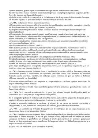 a) entre presentes, por las leyes o costumbres del lugar en que hubieren sido concluidos;
b) entre ausentes, cuando constaren en instrumento privado suscripto por alguna de las partes, por las
leyes del lugar en que haya sido firmado; y
c) si el acuerdo resultó de correspondencia, de la intervención de agentes o de instrumentos firmados
en distintos lugares, se aplicarán las leyes más favorables a la validez del acto.
Art. 700.- Deberán ser hechos en escritura pública:
a) los contratos que tengan por objeto la constitución, modificación, transmisión, renuncia o extinción
de derechos reales sobre bienes que deban ser registrados;
b) las particiones extrajudiciales de bienes, salvo que mediare convenio por instrumento privado
presentado al juez;
c) los contratos de sociedad, sus prórrogas y modificaciones, cuando el aporte de cada socio sea
mayor de cien jornales mínimos establecidos para la capital, o cuando consista en la transferencia de
bienes inmuebles, o de un bien que deba ser registrado;
d) la cesión, repudiación o renuncia de derechos hereditarios, en las condiciones del inciso anterior,
salvo que sean hechas en juicio;
e) todo acto constitutivo de renta vitalicia;
f) los poderes generales o especiales para representar en juicio voluntario o contencioso, o ante la
administración pública o el Poder Legislativo; los conferidos para administrar bienes, contraer
matrimonio, reconocer o adoptar hijos y cualquier otro que tenga por objeto un acto otorgado o que
deba otorgarse por escritura pública;
g) las transacciones sobre inmuebles y los compromisos arbitrales relativos a éstos;
h) todos los contratos que tengan por objeto modificar, transmitir o extinguir relaciones jurídicas
nacidas de actos celebrados mediante escritura pública, o los derechos procedentes de ellos;
i) todos los actos que sean necesarios de contratos redactados en escritura pública; y
j) los pagos de obligaciones consignadas en escritura pública, con excepción de los parciales y de los
relativos a intereses, canon o alquileres;
Art. 701.- Los contratos que, debiendo llenar el requisito de la escritura pública, fueren otorgados por
instrumento privado o verbalmente, no quedarán concluidos como tales, mientras no estuviere
firmado aquella escritura. Valdrán, sin embargo, como contratos en que las partes se hubieren
obligado a cumplir esa formalidad.
Estos actos, como aquéllos en que las partes se comprometieren a escriturar, quedan sometidos a las
reglas sobre obligaciones de hacer.
El presente artículo no tendrá efecto cuando las partes hubieren convenido que el acto no valdría sin
la escritura pública.
Art. 702.- En el caso del artículo anterior, la parte que rehusare cumplir la obligación podrá ser
demandada por la otra para que otorgue la escritura pública.
Si el comprador pidiere el embargo del inmueble materia del contrato, el juez lo decretará, previo
depósito del precio que corresponda pagar en el acto de la escrituración.
Cuando la sentencia condenare a escriturar, y alguna de las partes no hubiere concurrido al
otorgamiento, el juez, llenadas las condiciones del contrato, podrá firmar el instrumento.
Art. 703.- Los contratos se probarán de acuerdo con lo establecido en las leyes procesales, si no
tuvieren una forma prescripta por éste Código.
Art. 704.- Los contratos que tenga una forma determinada por las leyes no se juzgarán probados si no
revistieren la forma prescripta, a no ser que hubiese habido imposibilidad de obtener la prueba
designada por la ley; o que hubiese un principio de prueba por escrito en los contratos que pueden
hacerse por instrumento privado, o cuando una de las partes hubiere recibido alguna prestación y se
negare a cumplir el contrato.
En este caso son admisibles todos los medios de prueba.
 