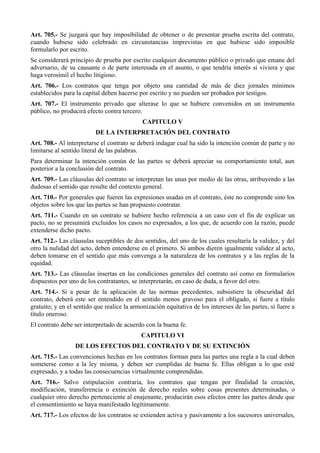 Art. 705.- Se juzgará que hay imposibilidad de obtener o de presentar prueba escrita del contrato,
cuando hubiese sido celebrado en circunstancias imprevistas en que hubiese sido imposible
formularlo por escrito.
Se considerará principio de prueba por escrito cualquier documento público o privado que emane del
adversario, de su causante o de parte interesada en el asunto, o que tendría interés si viviera y que
haga verosímil el hecho litigioso.
Art. 706.- Los contratos que tenga por objeto una cantidad de más de diez jornales mínimos
establecidos para la capital deben hacerse por escrito y no pueden ser probados por testigos.
Art. 707.- El instrumento privado que alterase lo que se hubiere convenidos en un instrumento
público, no producirá efecto contra tercero.
CAPITULO V
DE LA INTERPRETACIÓN DEL CONTRATO
Art. 708.- Al interpretarse el contrato se deberá indagar cual ha sido la intención común de parte y no
limitarse al sentido literal de las palabras.
Para determinar la intención común de las partes se deberá apreciar su comportamiento total, aun
posterior a la conclusión del contrato.
Art. 709.- Las cláusulas del contrato se interpretan las unas por medio de las otras, atribuyendo a las
dudosas el sentido que resulte del contexto general.
Art. 710.- Por generales que fueren las expresiones usadas en el contrato, éste no comprende sino los
objetos sobre los que las partes se han propuesto contratar.
Art. 711.- Cuando en un contrato se hubiere hecho referencia a un caso con el fin de explicar un
pacto, no se presumirá excluidos los casos no expresados, a los que, de acuerdo con la razón, puede
extenderse dicho pacto.
Art. 712.- Las cláusulas suceptibles de dos sentidos, del uno de los cuales resultaría la validez, y del
otro la nulidad del acto, deben entenderse en el primero. Si ambos dieren igualmente validez al acto,
deben tomarse en el sentido que más convenga a la naturaleza de los contratos y a las reglas de la
equidad.
Art. 713.- Las cláusulas insertas en las condiciones generales del contrato así como en formularios
dispuestos por uno de los contratantes, se interpretarán, en caso de duda, a favor del otro.
Art. 714.- Si a pesar de la aplicación de las normas precedentes, subsistiere la obscuridad del
contrato, deberá este ser entendido en el sentido menos gravoso para el obligado, si fuere a título
gratuito; y en el sentido que realice la armonización equitativa de los intereses de las partes, si fuere a
título oneroso.
El contrato debe ser interpretado de acuerdo con la buena fe.
CAPITULO VI
DE LOS EFECTOS DEL CONTRATO Y DE SU EXTINCIÓN
Art. 715.- Las convenciones hechas en los contratos forman para las partes una regla a la cual deben
someterse como a la ley misma, y deben ser cumplidas de buena fe. Ellas obligan a lo que esté
expresado, y a todas las consecuencias virtualmente comprendidas.
Art. 716.- Salvo estipulación contraria, los contratos que tengan por finalidad la creación,
modificación, transferencia o extinción de derecho reales sobre cosas presentes determinadas, o
cualquier otro derecho perteneciente al enajenante, producirán esos efectos entre las partes desde que
el consentimiento se haya manifestado legítimamente.
Art. 717.- Los efectos de los contratos se extienden activa y pasivamente a los sucesores universales,
 