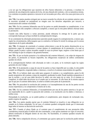 a no ser que las obligaciones que nacieren de ellos fueren inherentes a la persona, o resultare lo
contrario de una disposición expresa de la ley, de una cláusula del contrato, o de su naturaleza misma.
Los contratos no pueden oponerse a terceros ni ser invocados por ellos, salvo los casos previstos en la
ley.
Art. 718.- Las partes pueden extinguir por un nuevo acuerdo los efectos de un contrato anterior, pero
la rescisión acordada no perjudicará en ningún caso los derechos adquiridos por terceros, a
consecuencia del contrato rescindido.
Art. 719.- En los contratos bilaterales una de las partes no podrá demandar su cumplimiento, si no
probare haberlo ella cumplido u ofreciere cumplirlo, a menos que la otra parte debiere efectuar antes
su prestación.
Cuando ésta deba hacerse a varias personas, puede rehusarse la entrega de la parte que les
corresponda hasta que se haya recibido la contraprestación íntegra.
Si un contratante ha efectuado prestaciones parciales puede negarse la contraprestación, a menos que,
según las circunstancias, deba juzgarse que es contrario a la buena fe resistir la entrega, por la escasa
importancia de la parte adeudada.
Art. 720.- Si después de concluido el contrato sobreviniere a una de las partes disminución en su
patrimonio capaz de comprometer o tornar dudoso el cumplimiento de la prestación a la cual se
obligó, puede la parte a quien incumbe cumplir la suya en primer lugar, negarse a ésta hasta que el
otro satisfaga la que le compete o dé garantía bastante.
Art. 721.- Si por un hecho posterior a la celebración del contrato bilateral, y sin culpa de ninguna de
las partes, la prestación se hiciere imposible, las obligaciones recíprocas de ambos contratantes
quedan sin efecto.
Si la contraprestación hubiere sido efectuada en todo o en parte, se la restituirá según las reglas
generales de este Código.
Art. 722.- Si la prestación a cargo de una de las partes se hace imposible por su culpa, la otra podrá
cumplir su obligación, exigiendo daños e intereses, o resolver el contrato resarciéndose de aquéllos.
Art. 723.- Si se hubiere dado una señal para asegurar el contrato o su cumplimiento, quien la dió
puede arrepentirse del contrato o dejar de cumplirlo, perdiendo la señal. Puede también arrepentirse el
que la recibió, y en tal caso debe devolver la señal, con otro tanto de su valor. Si el contrato se
cumpliere, la señal debe devolverse en el estado que se encuentre. Si ella fuere de la misma especie
que la que por el contrato debía darse, la señal se tendrá como parte de la prestación.
Art. 724.- No procederá la resolución del contrato si el incumplimiento de una de las partes reviste
escasa importancia y no compromete el interés de la otra.
Art. 725.- En los contratos bilaterales, el incumplimiento por una de las partes autoriza a la que no
sea responsable de él, a pedir la ejecución del contrato, o su resolución con los daños e intereses, o
ambas cosas.
Demandada la resolución, ya no podrá pedirse el cumplimiento, pero después de reclamado éste,
podrá exigirse de aquélla.
Art. 726.- Las partes pueden pactar que el contrato bilateral se resuelva si una obligación no se
cumple en la forma estipulada. En tal caso, el contrato quedará extinguido desde que el interesado
haga saber al moroso su decisión de resolverlo.
Art. 727.- Cuando el plazo fijado en el contrato para el cumplimiento de una prestación deba
considerarse esencial para el interés del otro contratante, y éste quiera mantener en vigor el convenio,
deberá notificarlo al obligado dentro de tres días. No haciéndolo, el contrato quedará resuelto de
pleno derecho.
Art. 728.- Salvo estipulación diversa, el contratante que quiera optar por la resolución podrá intimar
 