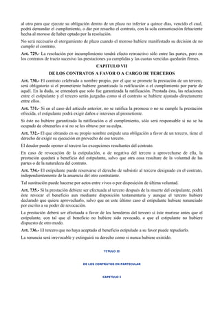 al otro para que ejecute su obligación dentro de un plazo no inferior a quince días, vencido el cual,
podrá demandar el cumplimiento, o dar por resuelto el contrato, con la sola comunicación fehaciente
hecha al moroso de haber optado por la resolución.
No será necesario el otorgamiento de plazo cuando el moroso hubiere manifestado su decisión de no
cumplir el contrato.
Art. 729.- La resolución por incumplimiento tendrá efecto retroactivo sólo entre las partes, pero en
los contratos de tracto sucesivo las prestaciones ya cumplidas y las cuotas vencidas quedarán firmes.
CAPITULO VII
DE LOS CONTRATOS A FAVOR O A CARGO DE TERCEROS
Art. 730.- El contrato celebrado a nombre propio, por el que se promete la prestación de un tercero,
será obligatorio si el prometiente hubiere garantizado la ratificación o el cumplimiento por parte de
aquél. En la duda, se entenderá que solo fue garantizada la ratificación. Prestada ésta, las relaciones
entre el estipulante y el tercero serán juzgadas como si el contrato se hubiere ajustado directamente
entre ellos.
Art. 731.- Si en el caso del artículo anterior, no se ratifica la promesa o no se cumple la prestación
ofrecida, el estipulante podrá exigir daños e intereses al prometiente.
Si éste no hubiere garantizado la ratificación o el cumplimiento, sólo será responsable si no se ha
ocupado de obtenerlos o si no se los obtuvo por su culpa.
Art. 732.- El que obrando en su propio nombre estipule una obligación a favor de un tercero, tiene el
derecho de exigir su ejecución en provecho de ese tercero.
El deudor puede oponer al tercero las excepciones resultantes del contrato.
En caso de revocación de la estipulación, o de negativa del tercero a aprovecharse de ella, la
prestación quedará a beneficio del estipulante, salvo que otra cosa resultare de la voluntad de las
partes o de la naturaleza del contrato.
Art. 734.- El estipulante puede reservarse el derecho de subsistir al tercero designado en el contrato,
independientemente de la anuencia del otro contratante.
Tal sustitución puede hacerse por actos entre vivos o por disposición de última voluntad.
Art. 735.- Si la prestación debiere ser efectuada al tercero después de la muerte del estipulante, podrá
éste revocar el beneficio aun mediante disposición testamentaria y aunque el tercero hubiere
declarado que quiere aprovecharlo, salvo que en este último caso el estipulante hubiere renunciado
por escrito a su poder de revocación.
La prestación deberá ser efectuada a favor de los herederos del tercero si éste muriese antes que el
estipulante, con tal que el beneficio no hubiere sido revocado, o que el estipulante no hubiere
dispuesto de otro modo.
Art. 736.- El tercero que no haya aceptado el beneficio estipulado a su favor puede repudiarlo.
La renuncia será irrevocable y extinguirá su derecho como si nunca hubiere existido.
TITULO II
DE LOS CONTRATOS EN PARTICULAR
CAPITULO I
 
