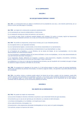 DE LA COMPRAVENTA
SECCIÓN I
DE LOS QUE PUEDEN COMPRAR Y VENDER
Art. 737.- La compraventa tiene por objeto la transferencia de la propiedad de una cosa, u otro derecho patrimonial, por un
precio en dinero que debe pagar el comprador.
Art. 738.- Las reglas de la compraventa se aplicarán subsidiariamente:
a) a la expropiación por causa de utilidad pública o interés social;
b) a la realización de bienes por efecto de sentencia o de concurso; y
c) a la dación en pago. Quien la efectuare quedará obligado como vendedor. En cuanto a la deuda, regirán las disposiciones
relativas al pago. Se aplicarán asimismo, en su caso, las normas del enriquecimiento sin causa.
Art. 739.- Se prohíbe la compraventa, aunque sea en remate, por sí o por interpósita persona:
a) a los esposos entre sí, aún separados de bienes;
b) a los representantes legales o convencionales, de los bienes comprendidos en su representación;
c) a los albaceas de los bienes correspondientes a la testamentaria en que desempeñasen su cargo;
d) al Presidente de la República, y a sus Ministros, de los bienes del Estado, de las municipalidades, o de los entes
descentralizados de la Administración Pública;
e) a los funcionarios y empleados públicos de los bienes del Estado o de las municipalidades, o de los entes descentralizados de
cuya administración estuviesen encargados; y
f) los magistrados, fiscales, defensores de incapaces y ausentes y otros funcionarios, abogados, procuradores, escribanos,
peritos, respecto de los bienes en los juicios que intervengan o hayan intervenido.
Los establecido en el inciso a) no rige para las adjudicaciones de bienes, que por liquidación de la sociedad conyugal, se hagan
los esposos en pagos de aportes o del haber de uno de ellos.
Art. 740.- Se exceptúa de lo dispuesto en los incisos c) y f) del artículo anterior la venta o cesión de acciones hereditarias,
cuando sean coherederas las personas mencionadas, o la cesión en pago de crédito, o de garantías a que están afectados bienes
de su propiedad.
Art. 741.- Los padres, tutores y curadores pueden adquirir los bienes de sus hijos y pupilos o de los incapaces, cuando ellos
tuvieren derechos como partícipes en la propiedad o usufructo, o los tuvieren como acreedores hipotecarios por título propio, o
por su subrogación legal y la venta hubiere sido dispuesta por juez competente, con la intervención de un tutor especial,
nombrado antes de disponerla y de los funcionarios tutelares de menores.
SECCIÓN II
DEL OBJETO DE LA COMPRAVENTA
Art. 742.- No pueden ser objeto de compraventa:
a) las acciones fundadas en derechos inherentes a la persona o que comprenden hechos de igual naturaleza;
b) los derechos que en caso de ser ejercidos por otro alterarían su contenido en daño del deudor;
c) los bienes inembargables, en su totalidad, o en la parte que lo sean;
d) las cuotas alimentarias, devengadas o no;
e) las pensiones y otras asignaciones declaradas inembargables por la ley, salvo en la parte embargable;
f) el usufructo, aunque sí el ejercicio del mismo;
 