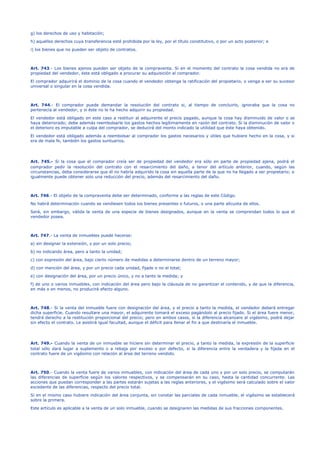 g) los derechos de uso y habitación;
h) aquellos derechos cuya transferencia esté prohibida por la ley, por el título constitutivo, o por un acto posterior; e
i) los bienes que no pueden ser objeto de contratos.
Art. 743.- Los bienes ajenos pueden ser objeto de la compraventa. Si en el momento del contrato la cosa vendida no era de
propiedad del vendedor, éste está obligado a procurar su adquisición al comprador.
El comprador adquirirá el dominio de la cosa cuando el vendedor obtenga la ratificación del propietario, o venga a ser su sucesor
universal o singular en la cosa vendida.
Art. 744.- El comprador puede demandar la resolución del contrato si, al tiempo de concluirlo, ignoraba que la cosa no
pertenecía al vendedor, y si éste no le ha hecho adquirir su propiedad.
El vendedor está obligado en este caso a restituir al adquirente el precio pagado, aunque la cosa hay disminuido de valor o se
haya deteriorado; debe además reembolsarle los gastos hechos legítimamente en razón del contrato. Si la disminución de valor o
el deterioro es imputable a culpa del comprador, se deducirá del monto indicado la utilidad que éste haya obtenido.
El vendedor está obligado además a reembolsar al comprador los gastos necesarios y útiles que hubiere hecho en la cosa, y si
era de mala fe, también los gastos suntuarios.
Art. 745.- Si la cosa que el comprador creía ser de propiedad del vendedor era sólo en parte de propiedad ajena, podrá el
comprador pedir la resolución del contrato con el resarcimiento del daño, a tenor del artículo anterior, cuando, según las
circunstancias, deba considerarse que él no habría adquirido la cosa sin aquella parte de la que no ha llegado a ser propietario; e
igualmente puede obtener solo una reducción del precio, además del resarcimiento del daño.
Art. 746.- El objeto de la compraventa debe ser determinado, conforme a las reglas de este Código.
No habrá determinación cuando se vendiesen todos los bienes presentes o futuros, o una parte alícuota de ellos.
Será, sin embargo, válida la venta de una especie de bienes designados, aunque en la venta se comprendan todos lo que el
vendedor posea.
Art. 747.- La venta de inmuebles puede hacerse:
a) sin designar la extensión, y por un solo precio;
b) no indicando área, pero a tanto la unidad;
c) con expresión del área, bajo cierto número de medidas a determinarse dentro de un terreno mayor;
d) con mención del área, y por un precio cada unidad, fijado o no el total;
e) con designación del área, por un precio único, y no a tanto la medida; y
f) de uno o varios inmuebles, con indicación del área pero bajo la cláusula de no garantizar el contenido, y de que la diferencia,
en más o en menos, no producirá efecto alguno.
Art. 748.- Si la venta del inmueble fuere con designación del área, y el precio a tanto la medida, el vendedor deberá entregar
dicha superficie. Cuando resultare una mayor, el adquirente tomará el exceso pagándolo al precio fijado. Si el área fuere menor,
tendrá derecho a la restitución proporcional del precio; pero en ambos casos, si la diferencia alcanzare al vigésimo, podrá dejar
sin efecto el contrato. Le asistirá igual facultad, aunque el déficit para llenar el fin a que destinaría el inmueble.
Art. 749.- Cuando la venta de un inmueble se hiciere sin determinar el precio, a tanto la medida, la expresión de la superficie
total sólo dará lugar a suplemento o a rebaja por exceso o por defecto, si la diferencia entre la verdadera y la fijada en el
contrato fuere de un vigésimo con relación al área del terreno vendido.
Art. 750.- Cuando la venta fuere de varios inmuebles, con indicación del área de cada uno y por un solo precio, se computarán
las diferencias de superficie según los valores respectivos, y se compensarán en su caso, hasta la cantidad concurrente. Las
acciones que puedan corresponder a las partes estarán sujetas a las reglas anteriores, y el vigésimo será calculado sobre el valor
excedente de las diferencias, respecto del precio total.
Si en el mismo caso hubiere indicación del área conjunta, sin constar las parciales de cada inmueble, el vigésimo se establecerá
sobre la primera.
Este artículo es aplicable a la venta de un solo inmueble, cuando se designaren las medidas de sus fracciones componentes.
 