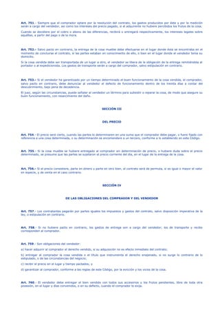 Art. 751.- Siempre que el comprador optare por la resolución del contrato, los gastos producidos por éste y por la medición
serán a cargo del vendedor, así como los intereses del precio pagado, si el adquirente no hubiere percibidos los frutos de la cosa.
Cuando se decidiere por el cobro o abono de las diferencias, recibirá o entregará respectivamente, los intereses legales sobre
aquéllas, a partir del pago o de la mora.
Art. 752.- Salvo pacto en contrario, la entrega de la cosa mueble debe efectuarse en el lugar donde ésta se encontraba en el
momento de concluirse el contrato, si las partes estaban en conocimiento de ello, o bien en el lugar donde el vendedor tenía su
domicilio.
Si la cosa vendida debe ser transportada de un lugar a otro, el vendedor se libera de la obligación de la entrega remitiéndola al
portador o al expedicionista. Los gastos de transporte serán a cargo del comprador, salvo estipulación en contrario.
Art. 753.- Si el vendedor ha garantizado por un tiempo determinado el buen funcionamiento de la cosa vendida, el comprador,
salvo pacto en contrario, debe denunciar al vendedor el defecto de funcionamiento dentro de los treinta días a contar del
descubrimiento, bajo pena de decadencia.
El juez, según las circunstancias, puede señalar al vendedor un término para subsistir o reparar la cosa, de modo que asegure su
buen funcionamiento, con resarcimiento del daño.
SECCIÓN III
DEL PRECIO
Art. 754.- El precio será cierto, cuando las partes lo determinaren en una suma que el comprador debe pagar, o fuere fijado con
referencia a una cosa determinada, o su determinación se encomendare a un tercero, conforme a lo establecido en este Código.
Art. 755.- Si la cosa mueble se hubiere entregado al comprador sin determinación de precio, o hubiere duda sobre el precio
determinado, se presume que las partes se sujetaron al precio corriente del día, en el lugar de la entrega de la cosa.
Art. 756.- Si el precio consistiere, parte en dinero y parte en otro bien, el contrato será de permuta, si es igual o mayor el valor
en especie, y de venta en el caso contrario.
SECCIÓN IV
DE LAS OBLIGACIONES DEL COMPRADOR Y DEL VENDEDOR
Art. 757.- Los contratantes pagarán por partes iguales los impuestos y gastos del contrato, salvo disposición imperativa de la
ley, o estipulación en contrario.
Art. 758.- Si no hubiere pacto en contrario, los gastos de entrega son a cargo del vendedor; los de transporte y recibo
corresponden al comprador.
Art. 759.- Son obligaciones del vendedor:
a) hacer adquirir al comprador el derecho vendido, si su adquisición no es efecto inmediato del contrato;
b) entregar al comprador la cosa vendida o el título que instrumenta el derecho enajenado, si no surge lo contrario de lo
estipulado, o de las circunstancias del negocio;
c) recibir el precio en el lugar y tiempo pactados; y
d) garantizar al comprador, conforme a las reglas de este Código, por la evicción y los vicios de la cosa.
Art. 760.- El vendedor debe entregar el bien vendido con todos sus accesorios y los frutos pendientes, libre de toda otra
posesión, en el lugar y días convenidos, o en su defecto, cuando el comprador lo exija.
 