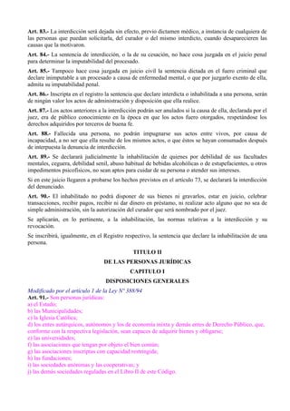 Art. 83.- La interdicción será dejada sin efecto, previo dictamen médico, a instancia de cualquiera de
las personas que puedan solicitarla, del curador o del mismo interdicto, cuando desaparecieren las
causas que la motivaron.
Art. 84.- La sentencia de interdicción, o la de su cesación, no hace cosa juzgada en el juicio penal
para determinar la imputabilidad del procesado.
Art. 85.- Tampoco hace cosa juzgada en juicio civil la sentencia dictada en el fuero criminal que
declare inimputable a un procesado a causa de enfermedad mental, o que por juzgarlo exento de ella,
admita su imputabilidad penal.
Art. 86.- Inscripta en el registro la sentencia que declare interdicta o inhabilitada a una persona, serán
de ningún valor los actos de administración y disposición que ella realice.
Art. 87.- Los actos anteriores a la interdicción podrán ser anulados si la causa de ella, declarada por el
juez, era de público conocimiento en la época en que los actos fuero otorgados, respetándose los
derechos adquiridos por terceros de buena fe.
Art. 88.- Fallecida una persona, no podrán impugnarse sus actos entre vivos, por causa de
incapacidad, a no ser que ella resulte de los mismos actos, o que éstos se hayan consumados después
de interpuesta la denuncia de interdicción.
Art. 89.- Se declarará judicialmente la inhabilitación de quienes por debilidad de sus facultades
mentales, ceguera, debilidad senil, abuso habitual de bebidas alcohólicas o de estupefacientes, u otros
impedimentos psicofísicos, no sean aptos para cuidar de su persona o atender sus intereses.
Si en este juicio llegaren a probarse los hechos previstos en el artículo 73, se declarará la interdicción
del denunciado.
Art. 90.- El inhabilitado no podrá disponer de sus bienes ni gravarlos, estar en juicio, celebrar
transacciones, recibir pagos, recibir ni dar dinero en préstamo, ni realizar acto alguno que no sea de
simple administración, sin la autorización del curador que será nombrado por el juez.
Se aplicarán, en lo pertinente, a la inhabilitación, las normas relativas a la interdicción y su
revocación.
Se inscribirá, igualmente, en el Registro respectivo, la sentencia que declare la inhabilitación de una
persona.
TITULO II
DE LAS PERSONAS JURÍDICAS
CAPITULO I
DISPOSICIONES GENERALES
Modificado por el artículo 1 de la Ley Nº 388/94
Art. 91.- Son personas jurídicas:
a) el Estado;
b) las Municipalidades;
c) la Iglesia Católica;
d) los entes autárquicos, autónomos y los de economía mixta y demás entes de Derecho Público, que,
conforme con la respectiva legislación, sean capaces de adquirir bienes y obligarse;
e) las universidades;
f) las asociaciones que tengan por objeto el bien común;
g) las asociaciones inscriptas con capacidad restringida;
h) las fundaciones;
i) las sociedades anónimas y las cooperativas; y
j) las demás sociedades reguladas en el Libro II de este Código.
 