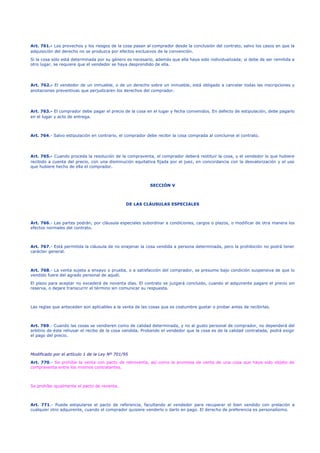 Art. 761.- Los provechos y los riesgos de la cosa pasan al comprador desde la conclusión del contrato, salvo los casos en que la
adquisición del derecho no se produzca por efectos exclusivos de la convención.
Si la cosa sólo está determinada por su género es necesario, además que ella haya sido individualizada; si debe de ser remitida a
otro lugar, se requiere que el vendedor se haya desprendido de ella.
Art. 762.- El vendedor de un inmueble, o de un derecho sobre un inmueble, está obligado a cancelar todas las inscripciones y
anotaciones preventivas que perjudicaren los derechos del comprador.
Art. 763.- El comprador debe pagar el precio de la cosa en el lugar y fecha convenidos. En defecto de estipulación, debe pagarlo
en el lugar y acto de entrega.
Art. 764.- Salvo estipulación en contrario, el comprador debe recibir la cosa comprada al concluirse el contrato.
Art. 765.- Cuando proceda la resolución de la compraventa, el comprador deberá restituir la cosa, y el vendedor lo que hubiere
recibido a cuenta del precio, con una disminución equitativa fijada por el juez, en concordancia con la desvalorización y el uso
que hubiere hecho de ella el comprador.
SECCIÓN V
DE LAS CLÁUSULAS ESPECIALES
Art. 766.- Las partes podrán, por cláusula especiales subordinar a condiciones, cargos o plazos, o modificar de otra manera los
efectos normales del contrato.
Art. 767.- Está permitida la cláusula de no enajenar la cosa vendida a persona determinada, pero la prohibición no podrá tener
carácter general.
Art. 768.- La venta sujeta a ensayo o prueba, o a satisfacción del comprador, se presume bajo condición suspensiva de que lo
vendido fuere del agrado personal de aquél.
El plazo para aceptar no excederá de noventa días. El contrato se juzgará concluido, cuando el adquirente pagare el precio sin
reserva, o dejare transcurrir el término sin comunicar su respuesta.
Las reglas que anteceden son aplicables a la venta de las cosas que es costumbre gustar o probar antes de recibirlas.
Art. 769.- Cuando las cosas se vendieren como de calidad determinada, y no al gusto personal de comprador, no dependerá del
arbitrio de éste rehusar el recibo de la cosa vendida. Probando el vendedor que la cosa es de la calidad contratada, podrá exigir
el pago del precio.
Modificado por el artículo 1 de la Ley Nº 701/95
Art. 770.- Se prohíbe la venta con pacto de retroventa, así como la promesa de venta de una cosa que haya sido objeto de
compraventa entre los mismos contratantes.
Se prohíbe igualmente el pacto de reventa.
Art. 771.- Puede estipularse el pacto de referencia, facultando al vendedor para recuperar el bien vendido con prelación a
cualquier otro adquirente, cuando el comprador quisiere venderlo o darlo en pago. El derecho de preferencia es personalísimo.
 