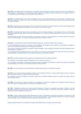 Art. 772.- Si se estipuló pacto de preferencia, el vendedor sólo podrá ejercer su derecho dentro de tercero día, tratándose de
cosas muebles o incorporales, y en el plazo de diez días, respecto de inmuebles. Perderá la preferencia si no pagare el precio; o
si no satisface las otras ventajas que el comprador hubiere obtenido.
Art. 773.- El comprador debe hacer saber al vendedor el precio y las ventajas ofrecidas, así como el lugar y momento en que
habrá de verificarse el remate, en su caso. No haciéndolo, responderá por los daños y perjuicios que la nueva venta ocasionare
el primitivo vendedor.
Art. 774.- El pacto de mejor comprador autoriza la resolución del contrato si un tercero ofreciere un precio más ventajoso. Sólo
podrá convenirse tratándose de inmuebles, y por un plazo no mayor de tres meses.
Art. 775.- El vendedor debe hacer saber al comprador quien sea el mejor comprador, y que ventajas le ofrece. Si el comprador
propusiere iguales ventajas, tendrá el derecho de preferencia; si no, podrá el vendedor disponer de la cosa a favor del nuevo
comprador.
No habrá mejora por parte del nuevo comprador, que dé lugar, al pacto de mejor comprador, sino cuando hubiere de comprar la
cosa, o recibirla en pago, y no cuando se propusiere adquirirla por cualquier contrato.
Art. 776.- La compraventa condicional tendrá los efectos siguientes, cuando la condición fuere suspensiva:
a) mientras pendiere la condición, el vendedor no tiene obligación de entregar la cosa vendida, ni el comprador la de pagar su
precio; sólo tendrá derecho para pedir las medidas conservatorias;
b) si antes de cumplida la condición, el vendedor hubiere entregado la cosa vendida al comprador, éste será considerado como
administrador de cosa ajena; y
c) si el comprador hubiere pagado el precio, y la condición no se cumpliere, se hará restitución recíproca de la cosa y del precio,
compensándose los intereses de éste con los frutos de aquélla si se los hubiere percibido.
Art. 777.- Cuando la condición fuere resolutoria, la compraventa tendrá los efectos siguientes:
a) el vendedor y el comprador quedarán obligados como si no hubiere condición; y
b) si la condición se cumpliere, se observará lo dispuesto sobre las obligaciones de restituir las cosas a sus dueños. Los intereses
se compensarán con los frutos, como está dispuesto en el artículo anterior.
Art. 778.- En caso de duda, la venta condicional se reputará subordinada a una condición resolutoria.
Art. 779.- En la venta de bienes expuestos a riesgos que el comprador tomare a su cargo, podrá exigirse el precio, aunque la
cosa no existiere en todo o en parte en la fecha del contrato.
Sin embargo, el acto será anulable como doloso siempre que el vendedor hubiese conocido el resultado del riesgo a que los
bienes estaban sujetos.
Art. 780.- En la venta por cuotas con reserva de la propiedad, el comprador la adquiere con el pago de la última cuota del
precio, pero asume los riesgos desde el momento de la entrega de la cosa.
Art. 781.- Tratándose de bienes cuyo dominio deba registrarse, la reserva de propiedad es oponible a terceros. Les será
igualmente oponible cuando el pacto se documentó por instrumento público o privado de fecha cierta. Quedan a salvo los
derechos de terceros poseedores de buena fe.
Art. 782.- Cuando el pago del precio debe efectuarse por cuotas, no procederá la resolución del contrato, en ningún caso, toda
vez que el comprador haya abonado el veinte y cinco por ciento del precio, o haya efectuado mejoras por un valor que alcance
dicho porcentaje, y que no puedan retirarse sin disminución apreciable de su valor.
Tampoco podrá resolverse si lo abonado y las mejoras efectuadas suman en conjunto dicho porcentaje.
 