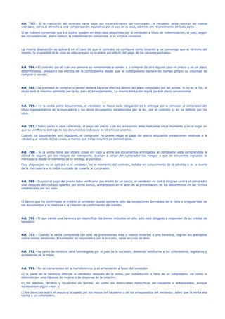 Art. 783.- Si la resolución del contrato tiene lugar por incumplimiento del comprador, el vendedor debe restituir las cuotas
cobradas, salvo el derecho a una compensación equitativa por el uso de la cosa, además del resarcimiento de todo daño.
Si se hubiere convenido que las cuotas queden en este caso adquiridas por el vendedor a título de indemnización, el juez, según
las circunstancias, podrá reducir la indemnización convenida, si la juzgare excesiva.
La misma disposición se aplicará en el caso de que el contrato se configure como locación y se convenga que al término del
mismo, la propiedad de la cosa se adquiera por el locatario por efecto del pago de los cánones pactados.
Art. 784.- El contrato por el cual una persona se compromete a vender o a comprar de otra alguna cosa un precio y en un plazo
determinados, producirá los efectos de la compraventa desde que el coestipulante declare en tiempo propio su voluntad de
comprar o vender.
Art. 785.- La promesa de comprar o vender deberá hacerse efectiva dentro del plazo estipulado por las partes. Si no se le fijó, el
plazo será el máximo admitido por la ley para el arrendamiento. La misma limitación regirá para el plazo convencional.
Art. 786.- En la venta sobre documentos, el vendedor se libera de la obligación de la entrega por la remisión al comprador del
título representativo de la mercadería y los otros documentos establecidos por la ley, por el contrato y, en su defecto por los
usos.
Art. 787.- Salvo pacto o usos contrarios, el pago del precio y de los accesorios debe realizarse en el momento y en el lugar en
que se verifica la entrega de los documentos indicados en el artículo anterior.
Cuando los documentos son regulares, el comprador no puede negar el pago del precio aduciendo excepciones relativas a la
calidad y al estado de las cosas, a menos que éstas resulten ya demostradas.
Art. 788.- Si la venta tiene por objeto cosas en viaje y entre los documentos entregados al comprador está comprendida la
póliza de seguro por los riesgos del transporte, quedan a cargo del comprador los riesgos a que se encuentra expuesta la
mercadería desde el momento de la entrega al portador.
Esta disposición no se aplicará si el vendedor, en el momento del contrato, estaba en conocimiento de la pérdida o de la avería
de la mercadería y lo había ocultado de mala fe al comprador.
Art. 789.- Cuando el pago del precio deba verificarse por medio de un banco, el vendedor no podrá dirigirse contra el comprador
sino después del rechazo opuesto por dicho banco, comprobado en el acto de la presentación de los documentos en las formas
establecidas por los usos.
El banco que ha confirmado el crédito al vendedor puede oponerle sólo las excepciones derivadas de la falta o irregularidad de
los documentos y la relativas a la relación de confirmación del crédito.
Art. 790.- El que vende una herencia sin especificar los bienes incluidos en ella, sólo está obligado a responder de su calidad de
heredero.
Art. 791.- Cuando la venta comprenda tan sólo las pretensiones más o menos inciertas a una herencia, regirán los preceptos
sobre ventas aleatorias. El vendedor no responderá por la evicción, salvo en caso de dolo.
Art. 792.- La venta de herencia será homologada por el juez de la sucesión, debiendo notificarse a los coherederos, legatarios y
acreedores de la masa.
Art. 793.- No se comprenden en la transferencia, y se entenderán a favor del vendedor:
a) la parte de la herencia diferida al vendedor después de la venta, por substitución o falta de un coheredero, así como lo
obtenido por una cláusula de mejora o de dispensa de la colación;
b) los papeles, retratos y recuerdos de familia, así como las distinciones honoríficas del causante o antepasados, aunque
representen algún valor; y
c) los derechos sobre el sepulcro ocupado por los restos del causante o de los antepasados del vendedor, salvo que la venta sea
hecha a un coheredero.
 