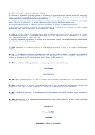 Art. 794.- Verificada la venta, el vendedor estará obligado:
a) a entregar los bienes de la herencia que existan en el momento de formalizarse aquélla, incluso lo recibido con anterioridad,
sea por la venta de los valores pertenecientes a la masa, por un acto jurídico relativo a ésta, o por resarcimiento en virtud de la
pérdida, deterioro o substracción de cualquier objeto hereditario;
b) a reintegrar al comprador el valor de lo que hubiere consumido o dispuesto a título gratuito, o en caso de haber gravado algún
bien, el importe de su disminución, a no ser que el adquirente hubiere conocido la existencia de esos actos.
No corresponderá resarcimiento, si el deterioro, pérdida o imposibilidad de reintegro, respondieran a otra causa; y
c) a garantizar que el derecho vendido no está menoscabado por la existencia de otro heredero, por legados o cargos
desconocidos, por el deber de colacionar, o por el resultado de la partición.
Art. 795.- El vendedor conserva los frutos y productos útiles correspondientes al tiempo anterior a la conclusión del contrato;
pero soportará en proporción a su parte hereditaria las cargas que durante ese período afectare la explotación de los bienes, y
entre ellas, los intereses por las deudas de la masa.
El comprador debe abonar los impuestos de sucesión, y las contribuciones o cargas que han de considerarse como impuestas
sobre el capital de los bienes de la sucesión.
Art. 796.- Salvo pacto en contrario, el comprador se obliga solidariamente con el vendedor en la medida en que éste estaba
obligado.
Art. 797.- El comprador debe reembolsar al vendedor todo lo que éste haya pagado por deudas y cargas de la herencia antes de
la conclusión del contrato; sus propios créditos contra ella, y los otros gastos en lo que han aumentado el valor de los bienes
hereditarios al tiempo de la celebración de la venta, salvo si hubiere pactado lo contrario.
Art. 798.- La enajenación a título gratuito de una herencia se regirá por las reglas de la donación.
CAPITULO II
DE LA PERMUTA
Art. 799.- Por el contrato de permuta las partes se transfieren recíprocamente la propiedad de cosas u otro derecho patrimonial.
Art. 800.- El permutante, si ha sufrido la evicción y no quiere recibir de nuevo la cosa que dió, tiene derecho al valor de la cosa
cuya evicción sufrió, según las normas establecidas para la venta, salvo, en todo caso, el resarcimiento del daño.
Art. 801.- Los gastos de la permuta y los otros accesorios son a cargo de ambos contratantes, por partes iguales, salvo pacto en
contrario.
Art. 802.- En todo lo que no se haya determinado especialmente en este Capítulo, la permuta se regirá por las disposiciones
concernientes a la compraventa.
CAPITULO III
DE LA LOCACION
SECCIÓN I
DE LAS DISPOSICIONES GENERALES
 