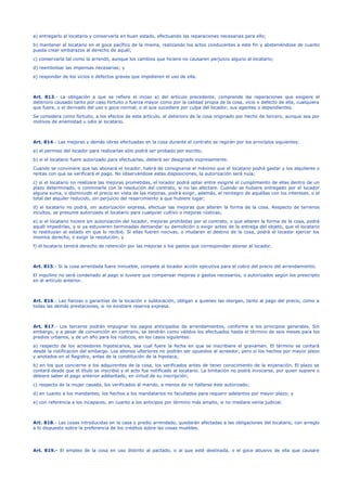 a) entregarlo al locatario y conservarla en buen estado, efectuando las reparaciones necesarias para ello;
b) mantener al locatario en el goce pacífico de la misma, realizando los actos conducentes a este fin y absteniéndose de cuanto
pueda crear embarazos al derecho de aquél;
c) conservarla tal como la arrendó, aunque los cambios que hiciere no causaren perjuicio alguno al locatario;
d) reembolsar las impensas necesarias; y
e) responder de los vicios o defectos graves que impidieren el uso de ella.
Art. 813.- La obligación a que se refiere el inciso a) del artículo precedente, comprende las reparaciones que exigiere el
deterioro causado tanto por caso fortuito o fuerza mayor como por la calidad propia de la cosa, vicio o defecto de ella, cualquiera
que fuere, o el derivado del uso o goce normal, o el que sucediere por culpa del locador, sus agentes o dependientes.
Se considera como fortuito, a los efectos de este artículo, el deterioro de la cosa originado por hecho de tercero, aunque sea por
motivos de enemistad u odio al locatario.
Art. 814.- Las mejoras y demás obras efectuadas en la cosa durante el contrato se regirán por los principios siguientes:
a) el permiso del locador para realizarlas sólo podrá ser probado por escrito;
b) si el locatario fuere autorizado para efectuarlas, deberá ser designado expresamente.
Cuando se conviniere que las abonará el locador, habrá de consignarse el máximo que el locatario podrá gastar y los alquileres o
rentas con que se verificará el pago. No observándose estas disposiciones, la autorización será nula;
c) si el locatario no realizare las mejoras prometidas, el locador podrá optar entre exigirle el cumplimiento de ellas dentro de un
plazo determinado, o conminarle con la resolución del contrato, si no las afectare. Cuando se hubiere entregado por el locador
alguna suma, o disminuido el precio en vista de las mejoras, podrá exigir, además, el reintegro de aquéllas con los intereses, o el
total del alquiler reducido, sin perjuicio del resarcimiento a que hubiere lugar;
d) el locatario no podrá, sin autorización expresa, efectuar las mejoras que alteren la forma de la cosa. Respecto de terrenos
incultos, se presume autorizado el locatario para cualquier cultivo o mejoras rústicas;
e) si el locatario hiciere sin autorización del locador, mejoras prohibidas por el contrato, o que alteren la forma de la cosa, podrá
aquél impedirlas, y si ya estuvieren terminadas demandar su demolición o exigir antes de la entrega del objeto, que el locatario
lo restituyan al estado en que lo recibió. Si ellas fueren nocivas, o mudaren el destino de la cosa, podrá el locador ejercer los
mismos derecho, o exigir la resolución; y
f) el locatario tendrá derecho de retención por las mejoras o los gastos que correspondan abonar al locador.
Art. 815.- Si la cosa arrendada fuere inmueble, compete al locador acción ejecutiva para el cobro del precio del arrendamiento.
El inquilino no será condenado al pago si tuviere que compensar mejoras o gastos necesarios, o autorizados según los prescripto
en el artículo anterior.
Art. 816.- Las fianzas o garantías de la locación o sublocación, obligan a quienes las otorgan, tanto al pago del precio, como a
todas las demás prestaciones, si no existiere reserva expresa.
Art. 817.- Los terceros podrán impugnar los pagos anticipados de arrendamientos, conforme a los principios generales. Sin
embargo, y a pesar de convención en contrario, se tendrán como válidos los efectuados hasta el término de seis meses para los
predios urbanos, y de un año para los rústicos, en los casos siguientes:
a) respecto de los acreedores hipotecarios, sea cual fuere la fecha en que se inscribiere el gravamen. El término se contará
desde la notificación del embargo. Los abonos ulteriores no podrán ser opuestos al acreedor, pero sí los hechos por mayor plazo
y anotados en el Registro, antes de la constitución de la hipoteca;
b) en los que concierne a los adquirentes de la cosa, los verificados antes de tener conocimiento de la enjanación. El plazo se
contará desde que el título se inscribió y el acto fue notificado al locatario. La limitación no podrá invocarse, por quien supiere o
debiere saber el pago anterior adelantado, en virtud de su inscripción;
c) respecto de la mujer casada, los verificados al marido, a menos de no hallarse éste autorizado;
d) en cuanto a los mandantes, los hechos a los mandatarios no facultados para requerir adelantos por mayor plazo; y
e) con referencia a los incapaces, en cuanto a los anticipos por término más amplio, si no mediare venia judicial.
Art. 818.- Las cosas introducidas en la casa o predio arrendado, quedarán afectadas a las obligaciones del locatario, con arreglo
a lo dispuesto sobre la preferencia de los créditos sobre las cosas muebles.
Art. 819.- El empleo de la cosa en uso distinto al pactado, o al que esté destinada, o el goce abusivo de ella que causare
 