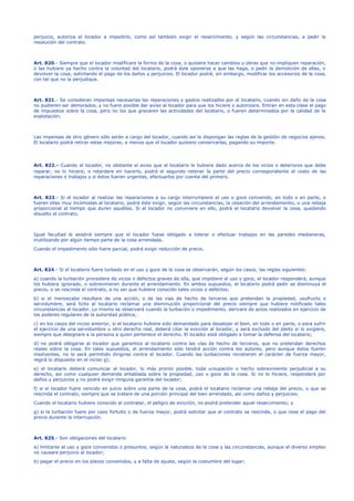 perjuicio, autoriza al locador a impedirlo, como así también exigir el resarcimiento, y según las circunstancias, a pedir la
resolución del contrato.
Art. 820.- Siempre que el locador modificare la forma de la cosa, o quisiere hacer cambios u obras que no impliquen reparación,
o las hubiere ya hecho contra la voluntad del locatario, podrá éste oponerse a que las haga, o pedir la demolición de ellas, o
devolver la cosa, solicitando el pago de los daños y perjuicios. El locador podrá, sin embargo, modificar los accesorios de la cosa,
con tal que no la perjudique.
Art. 821.- Se consideran impensas necesarias las reparaciones y gastos realizados por el locatario, cuando sin daño de la cosa
no pudieren ser demorados, y no fuere posible dar aviso al locador para que los hiciere o autorizare. Entran en esta clase el pago
de impuestos sobre la cosa, pero no los que gravaren las actividades del locatario, o fueren determinados por la calidad de la
explotación.
Las impensas de otro género sólo serán a cargo del locador, cuando así lo dispongan las reglas de la gestión de negocios ajenos.
El locatario podrá retirar estas mejoras, a menos que el locador quisiere conservarlas, pagando su importe.
Art. 822.- Cuando el locador, no obstante el aviso que el locatario le hubiere dado acerca de los vicios o deterioros que debe
reparar, no lo hiciere, o retardare en hacerlo, podrá el segundo retener la parte del precio correspondiente al costo de las
reparaciones o trabajos y si éstos fueren urgentes, efectuarlos por cuenta del primero.
Art. 823.- Si el locador al realizar las reparaciones a su cargo interrumpiere el uso o goce convenido, en todo o en parte, o
fueren ellas muy incómodas al locatario, podrá éste exigir, según las circunstancias, la cesación del arrendamiento, o una rebaja
proporcional al tiempo que duren aquéllas. Si el locador no conviniere en ello, podrá el locatario devolver la cosa, quedando
disuelto el contrato.
Igual facultad le asistirá siempre que el locador fuese obligado a tolerar o efectuar trabajos en las paredes medianeras,
inutilizando por algún tiempo parte de la cosa arrendada.
Cuando el impedimento sólo fuere parcial, podrá exigir reducción de precio.
Art. 824.- Si el locatario fuere turbado en el uso y goce de la cosa se observarán, según los casos, las reglas siguientes:
a) cuando la turbación procediere de vicios o defectos graves de ella, que impidiere el uso y goce, el locador responderá, aunque
los hubiera ignorado, o sobrevinieren durante el arrendamiento. En ambos supuestos, el locatario podrá pedir se disminuya el
precio, o se rescinda el contrato, a no ser que hubiere conocido tales vicios o defectos;
b) si el menoscabo resultare de una acción, o de las vías de hecho de terceros que pretendan la propiedad, usufructo o
servidumbre, será lícito al locatario reclamar una disminución proporcional del precio siempre que hubiere notificado tales
circunstancias al locador. Lo mismo se observará cuando la turbación o impedimento, derivare de actos realizados en ejercicio de
los poderes regulares de la autoridad pública;
c) en los casos del inciso anterior, si el locatario hubiere sido demandado para desalojar el bien, en todo o en parte, o para sufrir
el ejercicio de una servidumbre u otro derecho real, deberá citar la evicción al locador, y será excluido del pleito si lo exigiere,
siempre que designare a la persona a quien pertenece el derecho. El locador está obligado a tomar la defensa del locatario;
d) no podrá obligarse al locador que garantice al locatario contra las vías de hecho de terceros, que no pretendan derechos
reales sobre la cosa. En tales supuestos, el arrendamiento sólo tendrá acción contra los autores, pero aunque éstos fueren
insolventes, no le será permitido dirigirse contra el locador. Cuando las turbaciones revistieren el carácter de fuerza mayor,
regirá lo dispuesto en el inciso g);
e) el locatario deberá comunicar al locador, lo más pronto posible, toda ursupación o hecho sobreviniente perjudicial a su
derecho, así como cualquier demanda entablada sobre la propiedad, uso o goce de la cosa. Si no lo hiciere, responderá por
daños y perjuicios y no podrá exigir ninguna garantía del locador;
f) si el locador fuere vencido en juicio sobre una parte de la cosa, podrá el locatario reclamar una rebaja del precio, o que se
rescinda el contrato, siempre que se tratare de una porción principal del bien arrendado, así como daños y perjuicios.
Cuando el locatario hubiere conocido al contratar, el peligro de evicción, no podrá pretender aquel resarcimiento; y
g) si la turbación fuere por caso fortuito o de fuerza mayor, podrá solicitar que el contrato se rescinda, o que cese el pago del
precio durante la interrupción.
Art. 825.- Son obligaciones del locatario
a) limitarse al uso y goce convenidos o presuntos, según la naturaleza de la cosa y las circunstancias, aunque el diverso empleo
no causare perjuicio al locador;
b) pagar el precio en los plazos convenidos, y a falta de ajuste, según la costumbre del lugar;
 