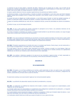 c) conservar la cosa en buen estado y responder del daño o deterioro que se causare por su culpa, o por el hecho de las
personas de su familia que habitaren con él, de sus huéspedes, subordinados o subarrendatarios. En este último caso, puede el
locador exigir que se hagan los trabajos necesarios o rescindir el contrato;
d) reparar aquellos deterioros menores causados regularmente por las personas que habitan el edificio;
e) informar al locador, lo más pronto posible, si durante el contrato se manifestare un vicio de la cosa, que hiciere necesario
adoptar medidas para protegerla contra un pliego antes imprevisto, como también cuando un tercero se arrogare un derecho
sobre ella.
La omisión del aviso le obligará por el daño producido, y si por dicha causa el locador no tomó las medidas necesarias, el
locatario no podrá pedir rebaja o suspensión del alquiler, ni tampoco resarcimiento alguno, ni que se rescinda el contrato;
f) pagar los impuestos establecidos por razón del uso o explotación del bien, aunque las autoridades los cobraren al propietario;
y
g) restituir la cosa, una vez terminada la locación.
Art. 826.- El uso y goce propios del contrato comprende la percepción de los frutos y los productos ordinarios de las
explotaciones existentes, cuando correspondan al locador.
Si el fundo arrendado se extendiere por accesión, el locatario tendrá también el uso del terreno acrecido, con cargo de pagar
mayor precio, siempre que el aumento fuere de importancia.
Art. 827.- Si la cosa se destruyere totalmente por caso fortuito, la locación quedará rescindida. Si lo fuere sólo en parte, podrá
el locatario pedir rebaja del precio, o la rescisión del contrato, según fuere la importancia del daño. Si hubiere simple deterioro,
el arrendamiento subsistirá, pero el locador estará obligado a las reparaciones necesarias.
Art. 828.- El locatario responderá por el incendio de la cosa, si no probare caso fortuito o fuerza mayor, vicio de construcción, o
que el fuego se propagó desde un inmueble vecino u otras causas análogas.
Si la casa alojare a más de un inquilino, todos responderán del incendio, inclusive el locador si en ella habitare. Cada uno
responderá en proporción al valor de la parte que ocupe, excepto si se probare que el incendio comenzó en el apartamento
habitado por uno solo de sus moradores, quien entonces será el único responsable.
Art. 829.- Los cambios o deterioros causados en la cosa por el uso convenido o regular de ella, no harán responsable al
locatario, como tampoco si por la extracción de sus productos, el bien estuviere destinado a extinguirse.
SECCIÓN III
DE LA SUBLOCACIÓN
Art. 830.- El locatario, si no le fuere prohibido por el contrato, podrá subarrendar en todo o en parte la cosa, como también
darla en comodato o ceder la locación. En este último caso se producirá la transferencia de los derechos y obligaciones del
locatario, aplicándose los principios sobre la cesión de derechos.
El subarriendo constituye una nueva locación regida por las normas del presente capítulo.
Art. 831.- La prohibición de subarrendar importa la de ceder el arrendamiento y viceversa.
Art. 832.- La sublocación no modificará las relaciones entre locador y locatario. Las de aquél con el subarrendatario, serán
regidas por las normas siguientes:
a) el locador podrá exigir del subarrendatario el cumplimiento de las obligaciones resultantes de la sublocación, y el segundo
reclamar del primero el de las que éste hubiere contraído con el locatario;
b) el subarrendatario estará directamente obligado a satisfacer los alquileres o rentas que el locatario dejare de abonar, y cuyo
pago fuere demandado; pero sólo hasta la cantidad que estuviere adeudándole; y
c) el sublocatario deberá indemnizar el daño que causare al locador en el uso y goce de la cosa.
 