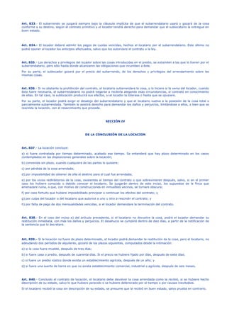 Art. 833.- El subarriendo se juzgará siempre bajo la cláusula implícita de que el subarrendatario usará y gozará de la cosa
conforme a su destino, según el contrato primitivo y el locador tendrá derecho para demandar que el sublocatario la entregue en
buen estado.
Art. 834.- El locador deberá admitir los pagos de cuotas vencidas, hechos al locatario por el subarrendatario. Este último no
podrá oponer al locador los anticipos efectuados, salvo que los autorizare el contrato o la ley.
Art. 835.- Los derechos y privilegios del locador sobre las cosas introducidas en el predio, se extienden a las que lo fueren por el
subarrendatario, pero sólo hasta donde alcanzaren las obligaciones que incumben a éste.
Por su parte, el sublocador gozará por el precio del subarriendo, de los derechos y privilegios del arrendamiento sobre las
mismas cosas.
Art. 836.- Si no obstante la prohibición del contrato, el locatario subarrendare la cosa, o lo hiciere si la venia del locador, cuando
ésta fuere necesaria, el subarrendatario no podrá negarse a recibirla alegando esas circunstancias, si contrató en conocimiento
de ellas. En tal caso, la sublocación producirá sus efectos, si el locador la tolerase o hasta que se opusiere.
Por su parte, el locador podrá exigir el desalojo del subarrendatario y que el locatario vuelva a la posesión de la cosa total o
parcialmente subarrendada. También le asistirá derecho para demandar los daños y perjuicios, limitándose a ellos, o bien que se
rescinda la locación, con el resarcimiento que proceda.
SECCIÓN IV
DE LA CONCLUSIÓN DE LA LOCACION
Art. 837.- La locación concluye:
a) si fuere contratada por tiempo determinado, acabado ese tiempo. Se entenderá que hay plazo determinado en los casos
contemplados en las disposiciones generales sobre la locación;
b) convenida sin plazo, cuando cualquiera de las partes lo quisiere;
c) por pérdida de la cosa arrendada;
d) por imposibilidad de obtener de ella el destino para el cual fue arrendada;
e) por los vicios redhibitorios de la cosa, existentes al tiempo del contrato o que sobrevinieren después, salvo, si en el primer
caso los hubiere conocido o debido conocer el locatario. Se juzgarán dentro de este inciso, los supuestos de la finca que
amenazare ruina, o que, con motivo de construcciones en inmuebles vecinos, se tornare obscura;
f) por caso fortuito que hubiere imposibilitado principiar o continuar los efectos del contrato; y
g) por culpa del locador o del locatario que autorice a uno u otro a rescindir el contrato; y
h) por falta de pago de dos mensualidades vencidas, si el locador demandare la terminación del contrato.
Art. 838.- En el caso del inciso a) del artículo precedente, si el locatario no devuelve la cosa, podrá el locador demandar su
restitución inmediata, con más los daños y perjuicios. El desahucio se cumplirá dentro de diez días, a partir de la notificación de
la sentencia que lo decretare.
Art. 839.- Si la locación no fuere de plazo determinado, el locador podrá demandar la restitución de la cosa, pero el locatario, no
adeudando dos períodos de alquileres, gozará de los plazos siguientes, computados desde la intimación:
a) si la cosa fuere mueble, después de tres días;
b) si fuere casa o predio, después de cuarenta días. Si el precio se hubiere fijado por días, después de siete días;
c) si fuere un predio rústico donde exista un establecimiento agrícola, después de un año; y
d) si fuere una suerte de tierra en que no exista establecimiento comercial, industrial o agrícola, después de seis meses.
Art. 840.- Concluido el contrato de locación, el locatario debe devolver la cosa arrendada como la recibió, si se hubiere hecho
descripción de su estado, salvo lo que hubiere perecido o se hubiere deteriorado por el tiempo o por causas inevitables.
Si el locatario recibió la cosa sin descripción de su estado, se presume que la recibió en buen estado, salvo prueba en contrario.
 
