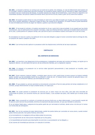 Art. 841.- La locación a término no concluye por la muerte de la partes. Sin embargo, en caso de fallecimiento del locatario de
un inmueble, cuando el subarriendo estuviere prohibido, los herederos podrán obtener que se rescinda sin pagar indemnización,
si probaren que por consecuencia del deceso, no pueden soportar las cargas del arrendamiento, o que la finca no responde a sus
necesidades actuales. Esa petición deberá formularse dentro del término de seis meses a partir de la muerte del locatario.
Art. 842.- El locatario puede retener la cosa arrendada en razón de lo que deba el locador por el pago de mejoras autorizadas,
salvo que el locador depositare o afianzare el pago de ellas a las resultas de la liquidación. El locador tampoco puede abandonar
la cosa arrendada para eximirse de pagar las mejoras y gastos a que estuviere obligado.
Art. 843.- Si terminado el contrato, el locatario permanece en el uso y goce de la cosa arrendada, no se juzgará que hay tácita
reconducción, sino la continuación de la locación concluida, y bajo sus mismos términos, hasta que el locador pida la devolución
de la cosa; y podrá pedirla en cualquier tiempo, sea cual fuere el que el arrendatario hubiere continuado en el uso de la cosa.
El arrendatario en mora en cuanto a la restitución de la cosa está obligado a pagar el canon convenido hasta la entrega de ella,
sin perjuicio de resarcir cualquier otro daño.
Art. 844.- Las normas de este capítulo no prevalecen sobre las disposiciones contrarias de las leyes especiales.
CAPITULO IV
DEL CONTRATO DE SERVICIOS
Art. 845.- Los derechos y las obligaciones de los empleadores y trabajadores derivados del contrato de trabajo, se regirán por la
legislación laboral; y los derivados del ejercicio de las profesiones liberales, por su legislación especial.
Art. 846.- El obligado a la prestación de un servicio debe ejecutarlo personalmente y esta prestación es incesible, salvo
convención en contrario.
Art. 847.- Quien realizare cualquier trabajo, o prestare algún servicio a otro, podrá exigir el precio aunque no hubiere mediado
ajuste, siempre que las actividades fueren de su profesión o modo de vivir. Si hubiere tarifa o arancel se aplicarán éstos, y en
defecto de ellos, la retribución habitual, que será fijada por el juez.
Art. 848.- El que prestare su servicio percibirá la remuneración convenida al final de cada período de tiempo establecido en el
contrato, aunque efectivamente no haya cumplido tareas, sin culpa suya.
Art. 849.- No puede pactarse la prestación de servicios por un plazo mayor de cinco años, pero éste será renovable de
conformidad de partes. Los convenios hechos por vida del locador, o que excedan ese plazo, sólo valdrán por el tiempo arriba
fijado.
Art. 850.- Salvo convención en contrario, el contrato de servicios hecho por un plazo determinado, o cuya duración resulta del
fin para el cual el servicio fue prometido, termina a la expiración del plazo previsto, sin que sea menester su denuncia.
Si no se hubiere fijado plazo, cualquiera de las partes podrá dar por terminado el contrato, dando aviso a la otra por lo menos
con treinta días de anticipación.
Art. 851.- Aun en los contratos de plazo determinado, podrán las partes darlos por concluidos sin aviso previo, cuando existan
justos motivos para ello. Son justos motivos, entre otros:
a) la incompetencia o la negligencia del que debe prestar los servicios;
b) el incumplimiento de las instrucciones impartidas por la otra parte;
c) la imposibilidad permanente para desempeñar los servicios a cuya prestación se ha obligado; y
d) las razones de moralidad que autorizan a no ejecutar el contrato.
 