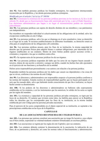 Art. 92.- Son también personas jurídicas los Estados extranjeros, los organismos internacionales
reconocidos por la República, y las demás personas jurídicas extranjeras.
Modificado por el artículo 2 de la Ley Nº 388/94
Art. 93.- Comenzará la existencia de las personas jurídicas previstas en los incisos e), f), h) e i) del
artículo 91, desde que su funcionamiento haya sido autorizado por la ley, o por el Poder Ejecutivo.
Las decisiones administrativas que hagan o no lugar al reconocimiento podrán ser recurridas
judicialmente.
Art. 94.- Las personas jurídicas son sujetos de derecho distintos de sus miembros y sus patrimonios
son independientes.
Sus miembros no responden individual ni colectivamente de las obligaciones de la entidad, salvo las
excepciones establecidas en este Código.
Art. 95.- Las personas jurídicas, salvo los que se disponga en el acto constitutivo, tiene su domicilio
en el lugar de su sede. Si tuvieren establecimientos en diferentes localidades, su domicilio estará en
ellas para el cumplimiento de las obligaciones allí contraídas.
Art. 96.- Las personas jurídicas poseen, para los fines de su institución, la misma capacidad de
derecho que las personas físicas para adquirir bienes o contraer obligaciones, por intermedio de los
órganos establecidos en sus estatutos. Dentro de éstos límites podrán ejercer acciones civiles y
criminales y responder a las que se entablen contra ellos.
Art. 97.- Se reputan actos de las personas jurídicas los de sus órganos.
Art. 98.- Las personas jurídicas responden del daño que los actos de sus órganos hayan causado a
terceros, trátese de una acción u omisión y aunque sea delito, cuando los hechos han sido ejecutados
en el ejercicio de sus funciones y en beneficio de la entidad.
Dichos actos responsabilizan personalmente a sus autores con relación a las persona jurídica.
Responden también las personas jurídicas por los daños que causen sus dependientes o las cosas de
que se sirven, conforme a las normas de este Código.
Art. 99.- Los directores y administradores son responsables respecto a la persona jurídica conforme a
las normas del mandato. Estarán exentos de responsabilidad aquéllos que no hayan participado en el
acto que ha causado daño, salvo que habiendo tenido conocimiento de que iba a realizarse, no hayan
hecho constar su disentimiento.
Art. 100.- Si los poderes de los directores o administradores no hubieren sido expresamente
establecidos en los estatutos, o en los instrumentos que los autoricen, la validez de los actos se regirá
por las reglas del mandato.
Art. 101.- La existencia y capacidad de las personas jurídicas privadas extranjeras, se rigen por las
leyes de su domicilio. El carácter que revisten como tales, las habilita para ejercer en la República
todos los derechos que les corresponden para los fines de su institución, en la misma medida
establecida por este Código para las personas privadas nacionales.
Para el ejercicio de los actos comprendidos en el objeto especial de su institución, se sujetarán a las
prescripciones establecidas en las leyes de la República.
CAPITULO II
DE LAS ASOCIACIONES RECONOCIDAS DE UTILIDAD PUBLICA
Art. 102.- Las personas que quieran constituir una asociación que no tenga fin lucrativo, cuyo objeto
sea el bien común, expresarán su voluntad mediante estatutos formalizados en escritura pública.
Art. 103.- Las asociaciones se regirán por las reglas de este Capítulo y por sus estatutos.
Art. 104.- Los estatutos deberán contener la denominación de la asociación; la indicación de sus
fines, de su patrimonio y domicilio, así como las normas sobre el funcionamiento y administración;
 